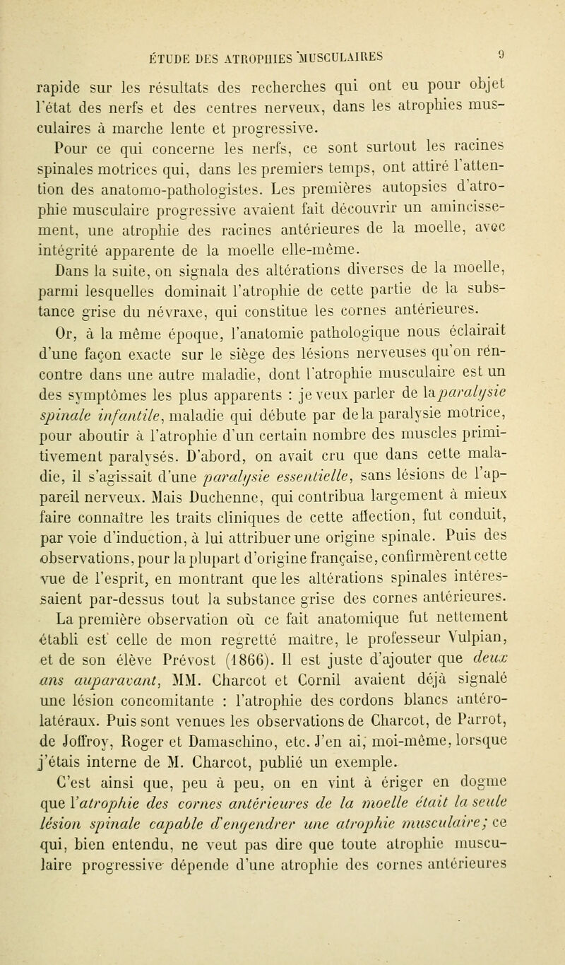 rapide sur les résultats des recherches qui ont eu pour objet l'état des nerfs et des centres nerveux, dans les atrophies mus- culaires à marche lente et progressive. Pour ce qui concerne les nerfs, ce sont surtout les racines spinales motrices qui, dans les premiers temps, ont attiré l'atten- tion des anatomo-pathologistes. Les premières autopsies d atro- phie musculaire progressive avaient fait découvrir un amincisse- ment, une atrophie des racines antérieures de la moelle, avec intégrité apparente de la moelle elle-même. Dans la suite, on signala des altérations diverses de la moelle, parmi lesquelles dominait l'atrophie de cette partie de la subs- tance grise du névraxe, qui constitue les cornes antérieures. Or, à la même époque, l'anatomie pathologique nous éclairait d une façon exacte sur le siège des lésions nerveuses qu'on ren- contre dans une autre maladie, dont l'atrophie musculaire est un des symptômes les plus apparents : je veux parler de \d.paralysie spinale infaniile, maladie qui débute par delà paralysie motrice, pour aboutir à l'atrophie d'un certain nombre des muscles primi- tivement paralysés. D'abord, on avait cru que dans cette mala- die, il s'agissait d'une '[jarahjsie essentielle, sans lésions de l'ap- pareil nerveux. Mais Duchenne, qui contribua largement à mieux faire connaître les traits cliniques de cette afiection, fut conduit, par voie d'induction, à lui attribuer une origine spinale. Puis des observations, pour la plupart d'origine française, confirmèrent cette vue de l'esprit, en montrant que les altérations spinales intéres- saient par-dessus tout la substance grise des cornes antérieures. La première observation oii ce fait anatomique fut nettement établi est' celle de mon regretté maître, le professeur Vulpian, et de son élève Prévost (1866). Il est juste d'ajouter que deux ans auparavant, MM. Charcot et Cornil avaient déjà signalé une lésion concomitante : l'atrophie des cordons blancs untéro- latéraux. Puis sont venues les observations de Charcot, de Parrot, de Joffroy, Roger et Damaschino, etc. J'en ai, moi-même, lorsque j'étais interne de M. Charcot, publié un exemple. C'est ainsi que, peu à peu, on en vint à ériger en dogme que Vatropkie des cornes antérieures de la moelle était la seule lésion spinale capable demjendrer une atrophie musculaire ; ce qui, bien entendu, ne veut pas dire que toute atrophie muscu- laire progressive- dépende d'une atropliie des cornes antérieures