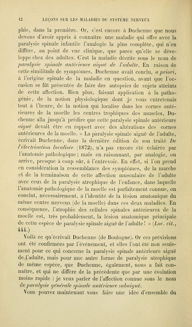 phie, dans la première. Or, c'est encore à Duchenne que nous devons d'avoir appris à connaître une maladie qui oifre avec la paralysie spinale infantile l'analogie la plus complète, qui n'en diffère, au point de vue clinique, que parce qu'elle se déve- loppe chez des adultes. C'est la maladie décrite sous le nom de paraît/sie spinale antérieure aiguë de l^adulte. En raison de cette similitude de symptômes, Duchenne avait conclu, a priori., à l'origine spinale de la maladie en question, avant que l'oc- casion se fût présentée de faire des autopsies de sujets atteints de cette afïection. Bien plus, faisant application à la patho- génie, de la notion physiologique dont je vous entretenais tout à l'heure, de la notion qui locahse dans les cornes anté- rieures de la moelle les centres trophiques des muscles, Du- chenne alla jusqu'à prédire que cette paralysie spinale antérieure aiguë devait être en rapport avec des altérations des cornes antérieures de la moelle. « La paralysie spinale aiguë de l'adulte, écrivait Duchenne, dans la dernière édition de son traité De rélectrisation localisée (1872), n'a pas encore été éclairée par l'anatomie pathologique ; mais en raisonnant, par analogie, on arrive, presque à coup sûr, à l'entrevoir. En effet, si l'on prend en considération la ressemblance des symptômes, de la marche et de la terminaison de cette affection musculaire de l'adulte avec ceux de la paralysie atrophique de l'enfance, dans laquelle l'anatomie pathologique de la moelle est parfaitement connue, on conclut, nécessairement, à l'identité de la lésion anatomique du même centre nerveux (de la moelle) dans ces deux maladies. En conséquence, l'atrophie des cellules spinales antérieures de la moelle est, très probablement, la lésion anatomique principale de cette espèce de paralvsie spinale aiguë de l'adulte! » [Loc. cit., 444.) Voilà ce qu'écrivait Duchenne (de Boulogne). Or ces prévisions ont été confirmées par l'événement, et elles l'ont été non seule- ment pour ce qui concerne la paralysie spinale antérieure aiguë de l'adulte, mais pour une autre forme de paralysie atrophique de même espèce, que Duchenne, également, nous a fait con- naître, et qui ne diffère de la précédente que par une évolution moins rapide : je veux parler de l'affection connue sous le nom ÙQparalysie générale spinale antérieure snbaigiië. Vous pouvez maintenant vous faire une idée d'ensemble du