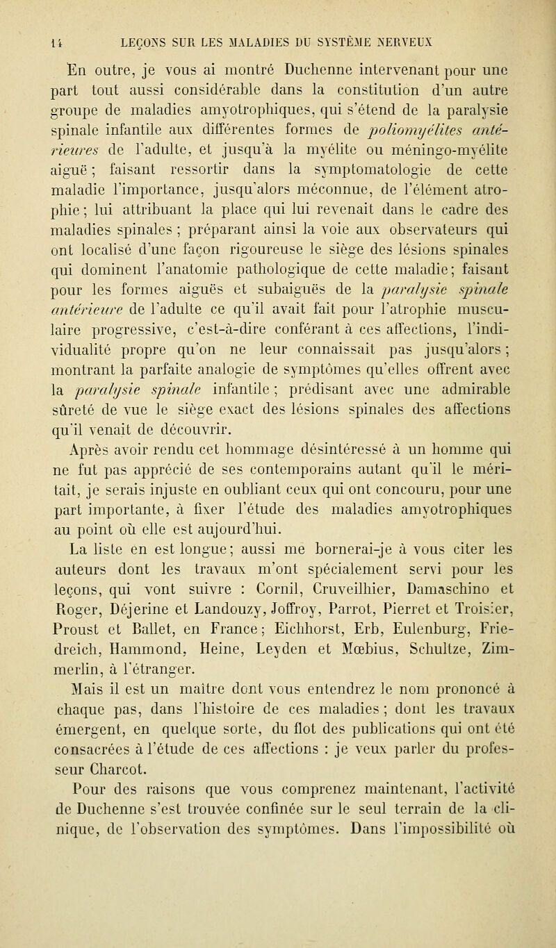 En outre, je vous ai montré Duchenne intervenant pour une part tout aussi considérable dans la constitution d'un autre groupe de maladies amyotrophiques, qui s'étend de la paralysie spinale infantile aux différentes formes de poliomijélites anté- rieures de l'adulte, et jusqu'à la myélite ou méningo-myélite aiguë ; faisant ressortir dans la symptomatologie de cette maladie l'importance, jusqu'alors méconnue, de l'élément atro- phie ; lui attribuant la place qui lui revenait dans le cadre des maladies spinales ; préparant ainsi la voie aux observateurs qui ont localisé d'une façon rigoureuse le siège des lésions spinales qui dominent l'anatomie pathologique de cette maladie; faisant pour les formes aiguës et subaiguës de la jjarahjsie spinale antérieure de l'adulte ce qu'il avait fait pour l'atrophie muscu- laire progressive, c'est-à-dire conférant à ces affections, l'indi- vidualité propre qu'on ne leur connaissait pas jusqu'alors ; montrant la parfaite analogie de symptômes qu'elles offrent avec la paralysie spinale infantile ; prédisant avec une admirable sûreté de vue le siège exact des lésions spinales des affections qu'il venait de découvrir. Après avoir rendu cet hommage désintéressé à un homme qui ne fut pas apprécié de ses contemporains autant qu'il le méri- tait, je serais injuste en oubliant ceux qui ont concouru, pour une part importante, à fixer l'étude des maladies amyotrophiques au point oii elle est aujourd'hui. La lisle en est longue; aussi me bornerai-je à vous citer les auteurs dont les travaux m'ont spécialement servi pour les leçons, qui vont suivre : Cornil, Cruveilhier, Damaschino et Roger, Déjerine et Landouzy, Joffroy, Parrot, Pierret et Troisier, Proust et Ballet, en France; Eiclihorst, Erb, Eulenburg, Frie- dreich, Hammond, Heine, Leyden et Mœbius, Schultze, Zim- merlin, à l'étranger. Mais il est un maître dont vous entendrez le nom prononcé à chaque pas, dans l'histoire de ces maladies ; dont les travaux émergent, en quelque sorte, du flot des publications qui ont été consacrées à l'étude de ces affections : je veux parler du profes- seur Charcot. Pour des raisons que vous comprenez maintenant, l'activité de Duchenne s'est trouvée confinée sur le seul terrain de la cli- nique, de l'observation des symptômes. Dans l'impossibilité où