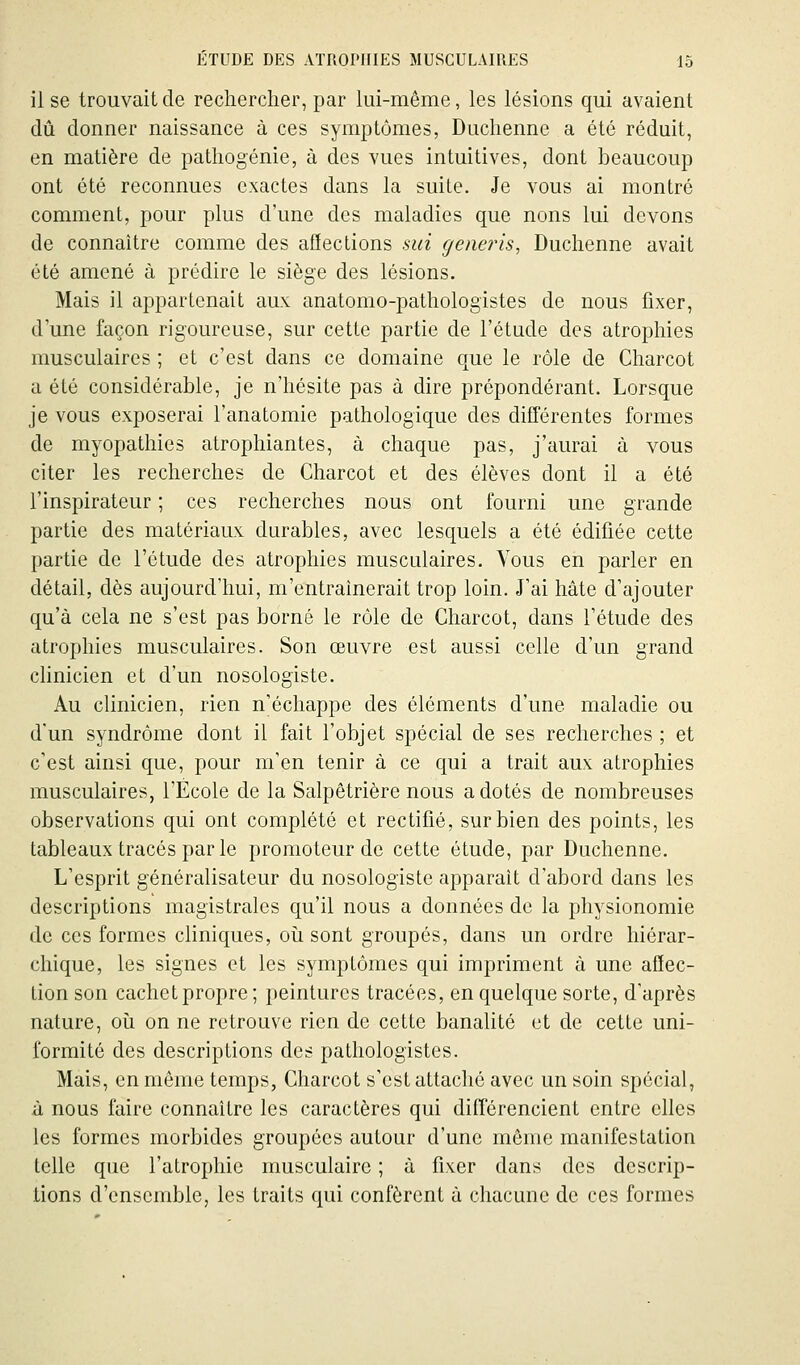 il se trouvait de rechercher, par lui-même, les lésions qui avaient dû donner naissance à ces symptômes, Duchenne a été réduit, en matière de pathogénie, à des vues intuitives, dont beaucoup ont été reconnues exactes dans la suite. Je vous ai montré comment, pour plus d'une des maladies que nons lui devons de connaître comme des aflections sui geneins, Duchenne avait été amené à prédire le siège des lésions. Mais il appartenait aux anatomo-pathologistes de nous fixer, d'une façon rigoureuse, sur cette partie de l'étude des atrophies musculaires ; et c'est dans ce domaine que le rôle de Charcot a été considérable, je n'hésite pas à dire prépondérant. Lorsque je vous exposerai l'anatomie pathologique des différentes formes de myopathies atrophiantes, à chaque pas, j'aurai à vous citer les recherches de Charcot et des élèves dont il a été l'inspirateur ; ces recherches nous ont fourni une grande partie des matériaux durables, avec lesquels a été édifiée cette partie de l'étude des atrophies musculaires. Vous en parler en détail, dès aujourd'hui, m'entraînerait trop loin. J'ai hâte d'ajouter qu'à cela ne s'est pas borné le rôle de Charcot, dans l'étude des atrophies musculaires. Son œuvre est aussi celle d'un grand chnicien et d'un nosologiste. Au clinicien, rien n'échappe des éléments d'une maladie ou d'un syndrome dont il fait l'objet spécial de ses recherches ; et c'est ainsi que, pour m'en tenir à ce qui a trait aux atrophies musculaires, l'École de la Salpêtrière nous a dotés de nombreuses observations qui ont complété et rectifié, sur bien des points, les tableaux tracés par le promoteur de cette étude, par Duchenne. L'esprit généralisateur du nosologiste apparaît d'abord dans les descriptions magistrales qu'il nous a données de la physionomie de ces formes cliniques, oii sont groupés, dans un ordre hiérar- chique, les signes et les symptômes qui impriment à une affec- tion son cachet propre; peintures tracées, en quelque sorte, d'après nature, oii on ne retrouve rien de cette banalité et de cette uni- formité des descriptions des pathologistes. Mais, en même temps, Charcot s'est attaché avec un soin spécial, à nous faire connaître les caractères qui différencient entre elles les formes morbides groupées autour d'une même manifestation telle que l'atrophie musculaire ; à fixer dans des descrip- tions d'ensemble, les traits qui confèrent à chacune de ces formes