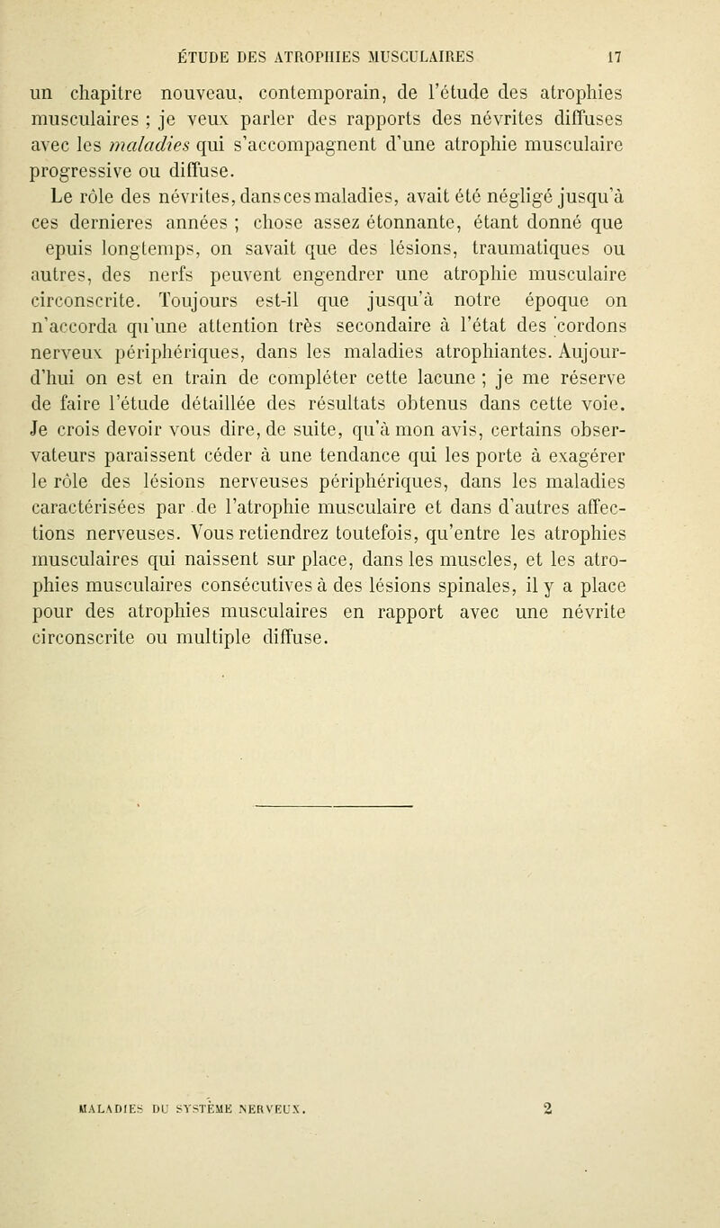 im chapitre nouveau, contemporain, de l'étude des atrophies musculaires ; je veux parler des rapports des névrites difîuses avec les maladies qui s'accompagnent d'une atrophie musculaire progressive ou difTuse. Le rôle des névrites, dans ces maladies, avait été négligé jusqu'à ces dernières années ; chose assez étonnante, étant donné que epuis longtemps, on savait que des lésions, traumatiques ou autres, des nerfs peuvent engendrer une atrophie musculaire circonscrite. Toujours est-il que jusqu'à notre époque on n'accorda qu'une attention très secondaire à l'état des cordons nerveux périphériques, dans les maladies atrophiantes. Aujour- d'hui on est en train de compléter cette lacune ; je me réserve de faire l'étude détaillée des résultats obtenus dans cette voie. Je crois devoir vous dire, de suite, qu'à mon avis, certains obser- vateurs paraissent céder à une tendance qui les porte à exagérer le rôle des lésions nerveuses périphériques, dans les maladies caractérisées par.de l'atrophie musculaire et dans d'autres affec- tions nerveuses. Vous retiendrez toutefois, qu'entre les atrophies musculaires qui naissent sur place, dans les muscles, et les atro- phies musculaires consécutives à des lésions spinales, il y a place pour des atrophies musculaires en rapport avec une névrite circonscrite ou multiple diffuse. MALADIE:^ OU i^YSTEME NERVEUX.