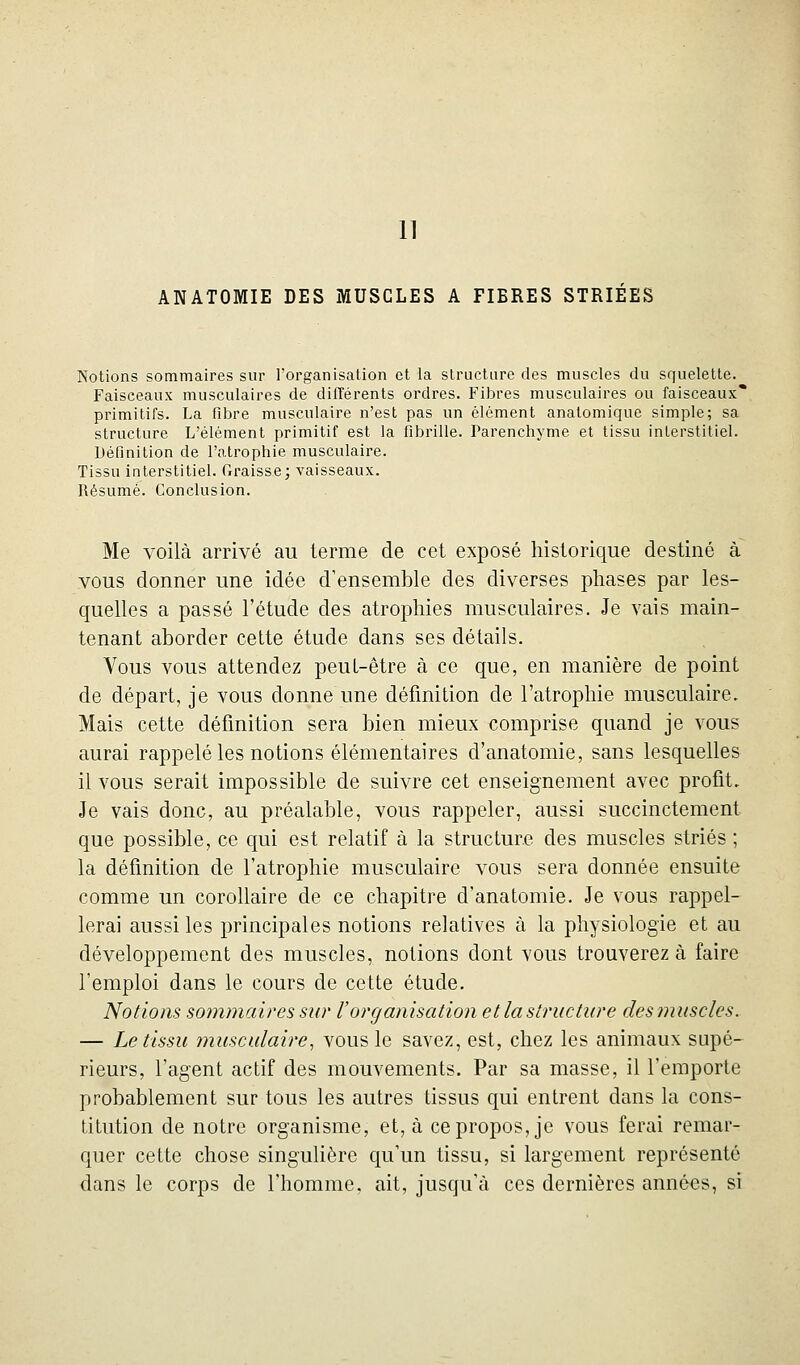 11 ANATOMIE DES MUSCLES A FIBRES STRIÉES Notions sommaires sur l'organisation et la structure des muscles du squelette. Faisceaux musculaires de différents ordres. Fibres musculaires ou faisceaux* primitifs. La fibre musculaire n'est pas un élément anatomique simple; sa structure L'élément primitif est la fibrille. Parenchyme et tissu interstitiel. Définition de l'atrophie musculaire. Tissu interstitiel. Graisse; vaisseaux. Résumé. Conclusion. Me voilà arrivé au terme de cet exposé historique destiné à vous donner une idée d'ensemble des diverses phases par les- quelles a passé l'étude des atrophies musculaires. Je vais main- tenant aborder cette étude dans ses détails. Vous vous attendez peuL-être à ce que, en manière de point de départ, je vous donne une définition de l'atrophie musculaire. Mais cette définition sera bien mieux comprise quand je vous aurai rappelé les notions élémentaires d'anatomie, sans lesquelles il vous serait impossible de suivre cet enseignement avec profit. Je vais donc, au préalable, vous rappeler, aussi succinctement que possible, ce qui est relatif à la structure des muscles striés ; la définition de l'atrophie musculaire vous sera donnée ensuite comme un corollaire de ce chapitre d'anatomie. Je vous rappel- lerai aussi les principales notions relatives à la physiologie et au développement des muscles, notions dont vous trouverez à faire l'emploi dans le cours de cette étude. Notions sojnmaires sur l'organisation et la structure desjnuscles. — Le tissu musculaire, vous le savez, est, chez les animaux supé- rieurs, l'agent actif des mouvements. Par sa masse, il l'emporte probablement sur tous les autres tissus qui entrent dans la cons- titution de notre organisme, et, à ce propos, je vous ferai remar- quer cette chose singulière qu'un tissu, si largement représenté dans le corps de l'homme, ait, jusqu'à ces dernières années, si