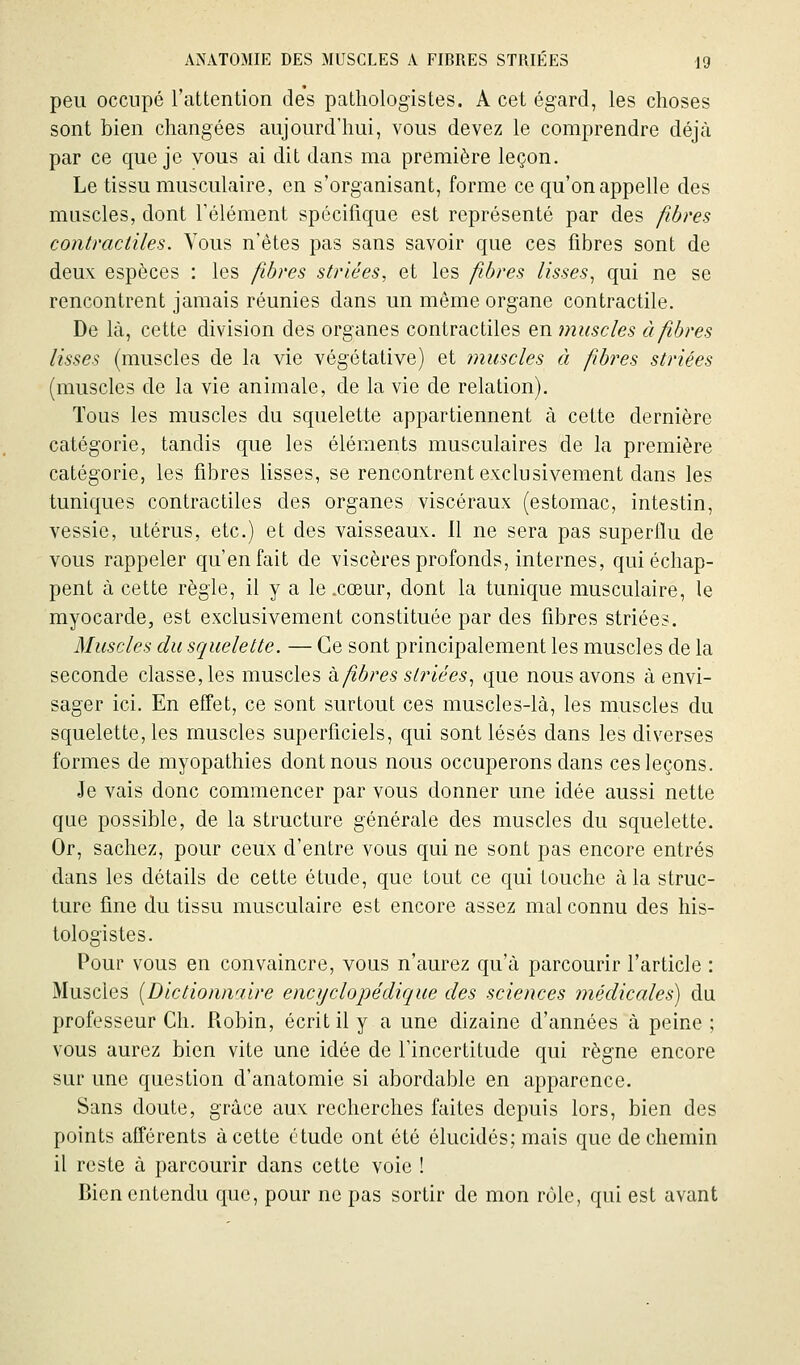 peu occupé l'attention de's patliologistes. A cet égard, les choses sont bien changées aujourd'hui, vous devez le comprendre déjà par ce que je vous ai dit dans ma première leçon. Le tissu musculaire, en s'organisant, forme ce qu'on appelle des muscles, dont Télément spécifique est représenté par des jïbres contractiles. Vous n'êtes pas sans savoir que ces fibres sont de deux espèces : les fibres striées, et les fibres lisses, qui ne se rencontrent jamais réunies dans un même organe contractile. De là, cette division des organes contractiles en muscles à fibres lisses (muscles de la vie végétative) et muscles à fiibres striées (muscles de la vie animale, de la vie de relation). Tous les muscles du squelette appartiennent à cette dernière catégorie, tandis que les éléments musculaires de la première catégorie, les fibres lisses, se rencontrent exclusivement dans les tuniques contractiles des organes viscéraux (estomac, intestin, vessie, utérus, etc.) et des vaisseaux. Il ne sera pas superflu de vous rappeler qu'en fait de viscères profonds, internes, qui échap- pent à cette règle, il y a le .cœur, dont la tunique musculaire, le myocarde, est exclusivement constituée par des fibres striées. Muscles du squelette. — Ce sont principalement les muscles de la seconde classe, les muscles h fibres s(?Hées, que nous avons à envi- sager ici. En effet, ce sont surtout ces muscles-là, les muscles du squelette, les muscles superficiels, qui sont lésés dans les diverses formes de myopathies dont nous nous occuperons dans ces leçons. Je vais donc commencer par vous donner une idée aussi nette que possible, de la structure générale des muscles du squelette. Or, sachez, pour ceux d'entre vous qui ne sont pas encore entrés dans les détails de cette étude, que tout ce qui touche à la struc- ture fine du tissu musculaire est encore assez mal connu des liis- tologistes. Pour vous en convaincre, vous n'aurez qu'à parcourir l'article : Muscles (Dictionnaire encyclopédique des sciences médicales) du professeur Ch. Robin, écrit il y a une dizaine d'années à peine; vous aurez bien vite une idée de l'incertitude qui règne encore sur une question d'anatomie si abordable en apparence. Sans doute, grâce aux: recherches faites depuis lors, bien des points afférents à cette étude ont été élucidés; mais que de chemin il reste à parcourir dans cette voie ! Bien entendu que, pour ne pas sortir de mon rôle, qui est avant