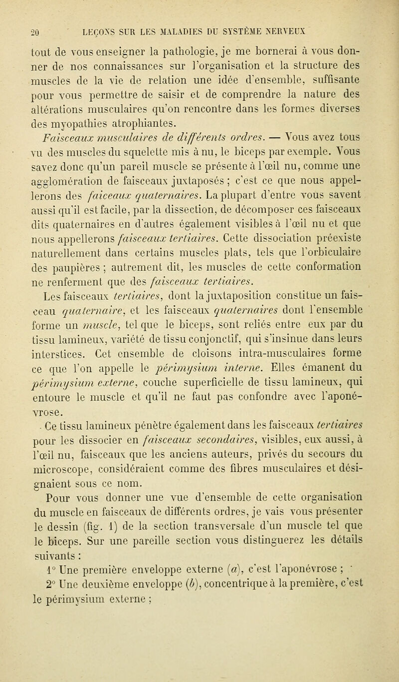 tout de vous enseigner la pathologie, je me bornerai à vous don- ner de nos connaissances sur l'organisation et la structure des muscles de la vie de relation une idée d'ensemble, suffisante pour vous permettre de saisir et de comprendre la nature des altérations musculaires qu'on rencontre dans les formes diverses des myopathies atrophiantes. Faisceaux musculaires de différents ordres. — Vous avez tous vu des muscles du squelette mis à nu, le biceps par exemple. Vous savez donc qu'un pareil muscle se présente à l'œil nu, comme une agglomération de faisceaux juxtaposés ; c'est ce que nous appel- lerons des faiceaux quaternaires. La plupart d'entre vous savent aussi qu'il estfacile, par la dissection, de décomposer ces faisceaux dits quaternaires en d'autres également visibles à l'œil nu et que nous appellerons faisceaux tertiaires. Cette dissociation préexiste naturellement dans certains muscles plats, tels que l'orbiculaire des paupières ; autrement dit, les muscles de cette conformation ne renferment que des faisceaux tertiaires. Les faisceaux tertiaires, dont la juxtaposition constitue un fais- ceau quaternaire, et les faisceaux quaternaires dont Tensemble forme un muscle, tel que le biceps, sont reliés entre eux par du tissu lamineux, variété de tissu conjonctif, qui s'insinue dans leurs interstices. Cet ensemble de cloisons intra-musculaires forme ce que l'on appelle le périmysium interne. Elles émanent du périmysium externe, couche superficielle de tissu lamineux, qui entoure le muscle et qu'il ne faut pas confondre avec l'aponé- vrose. • Ce tissu lamineux pénètre également dans les faisceaux tertiaires pour les dissocier en faisceaux secondaires, visibles, eux aussi, à l'œil nu, faisceaux que les anciens auteurs, privés du secours du microscope, considéraient comme des fibres musculaires et dési- gnaient sous ce nom. Pour vous donner une vue d'ensemble de cette organisation du muscle en faisceaux de différents ordres, je vais vous présenter le dessin (fig. 1) de la section transversale d'un muscle tel que le biceps. Sur une pareille section vous distinguerez les détails suivants : r Une première enveloppe externe («), c'est l'aponévrose ; ' 2° Une deuxième enveloppe (ô), concentrique à la première, c'est le périmysium externe ;