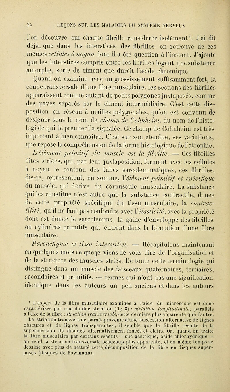 Ton découvre sur chaque fibrille considérée isolément ^ J'ai dit déjà, que dans les interstices des fibrilles on retrouve de ces . mêmes cellules à noyau dont il a été question à l'instant. J'ajoute que les interstices compris entre les fibrilles logent une substance amorphe, sorte de ciment que durcit l'acide chromique. Quand on examine avec un grossissement suffisamment fort, la coupe transversale d'une fibre musculaire, les sections des fibrilles apparaissent comme autant de petits polygones juxtaposés, comme des pavés séparés par le ciment intermédiaire. C'est cette dis- position en réseau à mailles polygonales, qu'on est convenu de désigner sous le nom de champ de Colmheim, du nom de l'histo- logiste qui le premier l'a signalée. Ce champ de Cohnheim est très important à bien connaître. C'est sur son étendue, ses variations, que repose la compréhension de la forme histologique de l'atrophie. L'élément jjriîmtif du muscle est la fibrille. — Ces fibrilles dites striées, qui, par leur juxtaposition^ forment avec les cellules à noyau le contenu des tubes sarcolemmatiques, ces fibrilles, dis-je, représentent, en somme, Xélément'primitif et spécifique du muscle, qui dérive du corpuscule musculaire. La substance qui les constitue n'est autre que la substance contractile, douée de cette propriété spécifique du tissu musculaire, la contrac- tilité, qu'il ne faut pas confondre avec Y élasticité, avec la propriété dont est douée le sarcolemme, la gaine d'enveloppe des fibrilles ou cylindres primitifs qui entrent dans la formation d'une fibre musculaire. Parenchyme et tissu interstitiel. — Récapitulons maintenant en quelques mots ce que je viens de vous dire de l'organisation et de la structure des muscles striés. De toute cette terminologie qui distingue dans un muscle des faisceaux quaternaires, tertiaires, secondaires et primitifs, — termes qui n'ont pas une signification identique dans les auteurs un peu anciens et dans les auteurs ^ L'aspect de la fibre musculaire examinée à l'aide du microscope est donc caractérisée par une double strialion (fig.S) : striation longitudinale, parallèle à l'axe de la fibre; striation transversale, cqHq dernière plus apparente que l'autre. La striation transversale paraît provenir d'une succession alternative de lignes obscures et de lignes transparentes ; 11 semble que la fibrille résulte de la superposition de disques alternativement foncés et clairs. Or, quand on traite la fibre musculaire par certains réactifs — suc gastrique, acide chlorhydrique — on rend la striation transversale beaucoup plus apparente, et en même temps se dessine avec plus de netteté celte décomposition de la fibre en disques super- posés (disques de Bowmann).