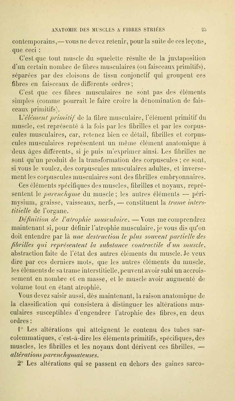 contemporains,—vous ne devez retenir, pour la suite de ces leçons, que ceci : C'est que tout muscle du squelette résulte de la juxtaposition d'un certain nombre de fibres musculaires (ou faisceaux primitifs), séparées par des cloisons de tissu conjonctif qui groupent ces fibres en faisceaux de différents ordres ; C'est que ces fibres musculaires ne sont pas des éléments simples (comme pourrait le faire croire la dénomination de fais- ceaux primitifs}. Vêlement primitif de la fibre musculaire, l'élément primitif du muscle, est représenté à la fois par les fibrilles et par les corpus- cules musculaires, car, retenez bien ce détail, fibrilles et corpus- cules musculaires représentent un même élément anatomique à deux âges différents, si je puis m'exprimer ainsi. Les fibrilles ne sont qu'un produit de la transformation des corpuscules ; ce sont, si vous le voulez, des corpuscules musculaires adultes, et inverse- ment les corpuscules musculaires sont des fibrilles embryonnaires. Ces éléments spécifiques des muscles, fibrilles et noyaux, repré- sentent le parenchyme du muscle ; les autres éléments — péri- mysium, graisse, vaisseaux, nerfs, — constituent la trame inters- titielle de l'organe. Définition de l'atrophie musculaire. —Vous me comprendrez maintenant si, pour définir l'atrophie musculaire, je vous dis qu''on doit entendre par là une destruction le plus souvent partielle des fibrilles qui représentent la substance contractile dun muscle, abstraction faite de l'état des autres éléments du muscle. Je veux dire par ces derniers mots, que les autres éléments du muscle, les éléments de sa trame interstitielle, peuvent avoir subi un accrois- sement en nombre et en masse, et le muscle avoir augmenté de volume tout en étant atrophié. Vous devez saisir aussi, dès maintenant, la raison anatomique de la classification qui consistera à distinguer les altérations mus- culaires susceptibles d'engendrer l'atrophie des fibres, en deux ordres : 1° Les altérations qui atteignent le contenu des tubes sar- colemmatiques, c'est-à-dire les éléments primitifs, spécifiques, des muscles, les fibrilles et les noyaux dont dérivent ces fibrilles, — altérations parenchymateuses. 2 Les altérations qui se passent en dehors des gaines sarco-