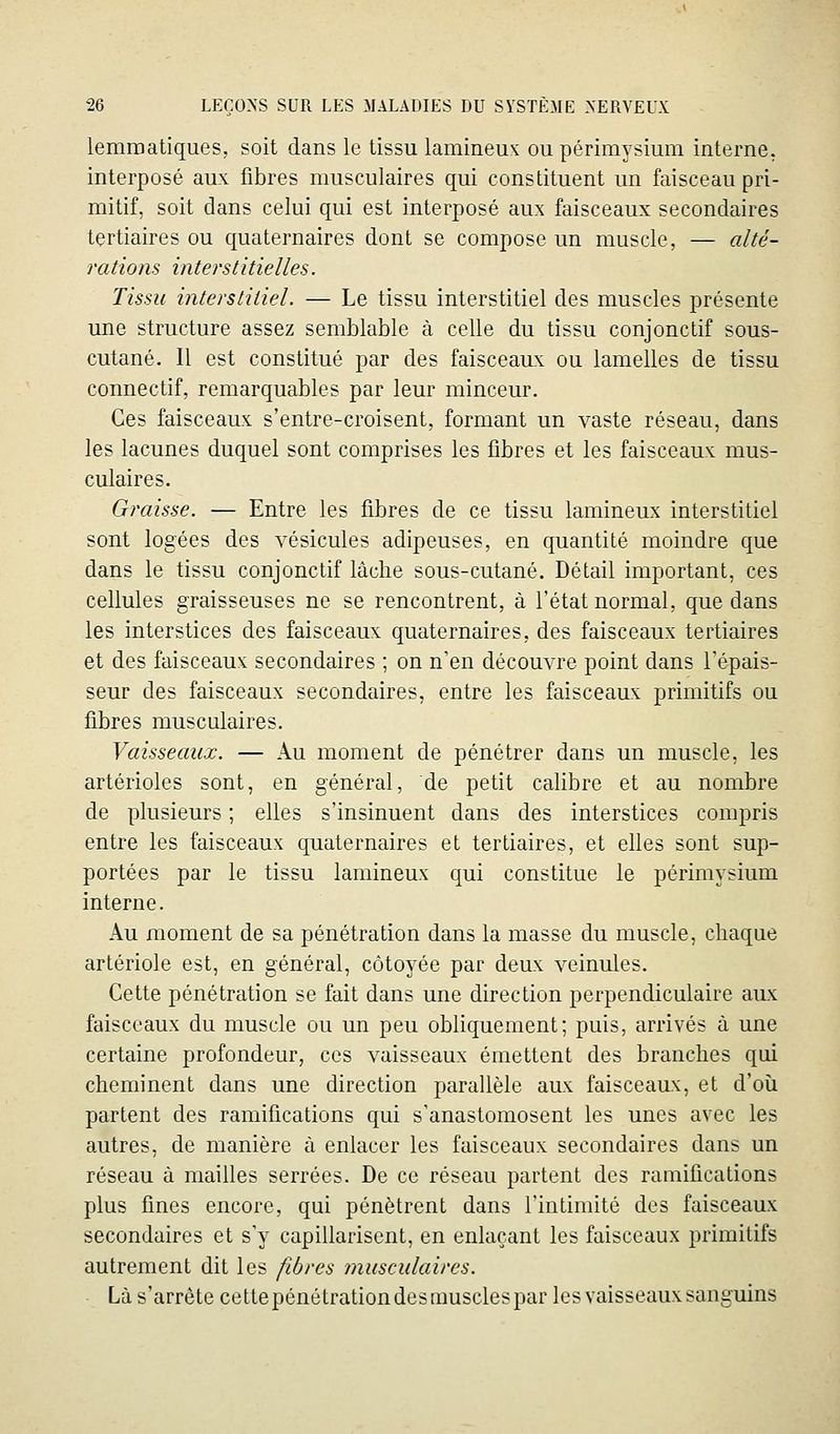 lemroatiques, soit dans le tissu lamineux ou périmysium interne, interposé aux fibres musculaires qui constituent un faisceau pri- mitif, soit dans celui qui est interposé aux faisceaux secondaires tertiaires ou quaternaires dont se compose un muscle, — alté- rations interstitielles. Tissu interstitiel. — Le tissu interstitiel des muscles présente une structure assez semblable à celle du tissu conjonctif sous- cutané. 11 est constitué par des faisceaux ou lamelles de tissu connectif, remarquables par leur minceur. Ces faisceaux s'entre-croisent, formant un vaste réseau, dans les lacunes duquel sont comprises les fibres et les faisceaux mus- culaires. Graisse. ■— Entre les fibres de ce tissu lamineux interstitiel sont logées des vésicules adipeuses, en quantité moindre que dans le tissu conjonctif lâche sous-cutané. Détail important, ces cellules graisseuses ne se rencontrent, à l'état normal, que dans les interstices des faisceaux quaternaires, des faisceaux tertiaires et des faisceaux secondaires ; on n'en découvre point dans l'épais- seur des faisceaux secondaires, entre les faisceaux primitifs ou fibres musculaires. Vaisseaux. — Au moment de pénétrer dans un muscle, les artérioles sont, en général, de petit calibre et au nombre de plusieurs ; elles s'insinuent dans des interstices compris entre les faisceaux quaternaires et tertiaires, et elles sont sup- portées par le tissu lamineux qui constitue le périmysium interne. Au moment de sa pénétration dans la masse du muscle, chaque artériole est, en général, côtoyée par deux veinules. Cette pénétration se fait dans une direction perpendiculaire aux faisceaux du muscle ou un peu obliquement; puis, arrivés à une certaine profondeur, ces vaisseaux émettent des branches qui cheminent dans une direction parallèle aux faisceaux, et d'où partent des ramifications qui s'anastomosent les unes avec les autres, de manière à enlacer les faisceaux secondaires dans un réseau à mailles serrées. De ce réseau partent des ramifications plus fines encore, qui pénètrent dans l'intimité des faisceaux secondaires et s'y capillarisent, en enlaçant les faisceaux primitifs autrement dit les fibres 7nusculaires. Là s'arrête cettepénétrationdesmusclespar les vaisseaux sanguins