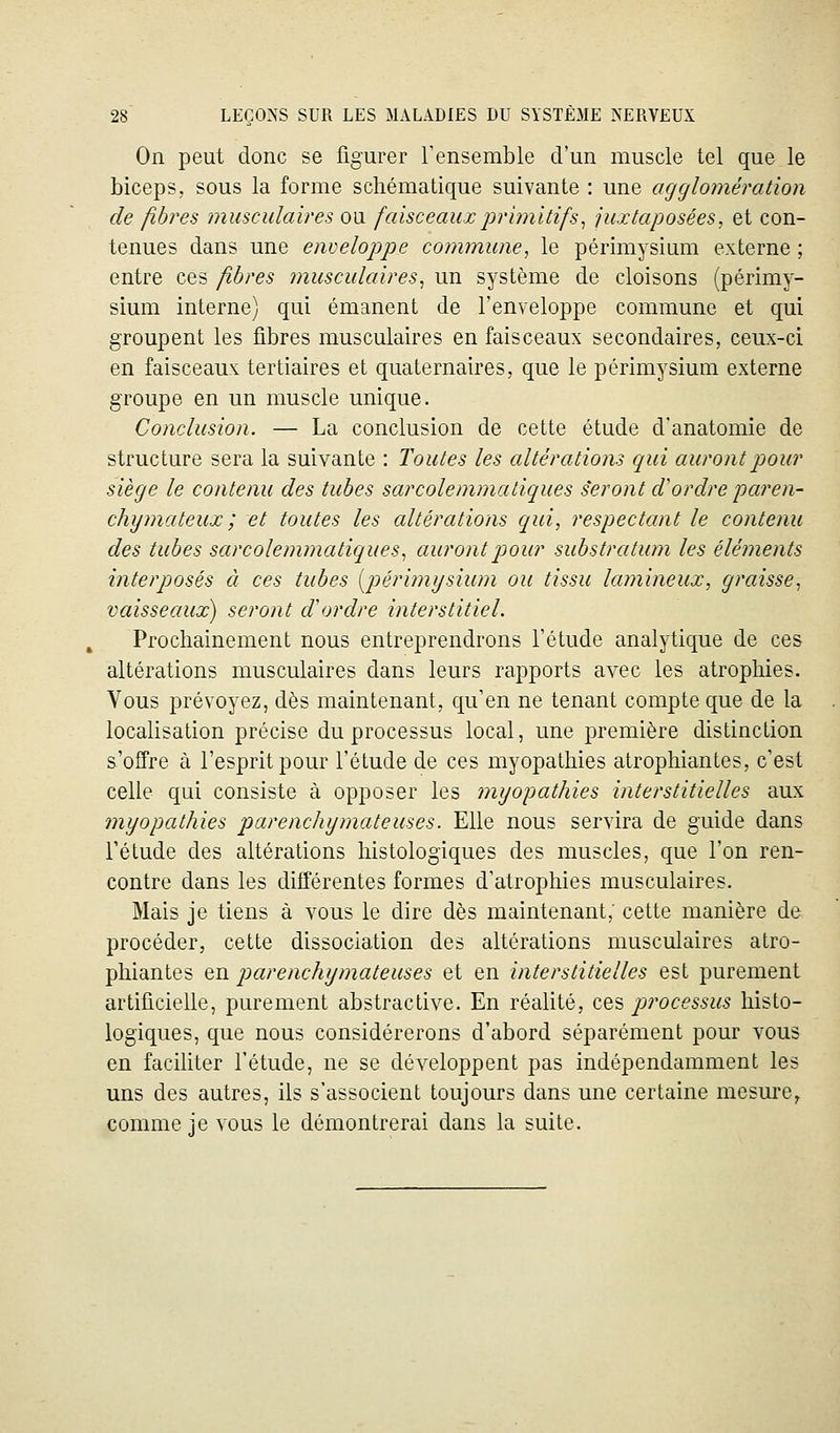On peut donc se figurer l'ensemble d'un muscle tel que le biceps, sous la forme schématique suivante : une agglomération de fibres musculaires ou faisceaux primitifs^ juxtaposées, et con- tenues dans une enveloppe commune, le périmysium externe ; entre ces fibres musculaires, un système de cloisons (périmy- sium interne) qui émanent de l'enveloppe commune et qui groupent les fibres musculaires en faisceaux secondaires, ceux-ci en faisceaux tertiaires et quaternaires, que le périmysium externe groupe en un muscle unique. Conclusion. — La conclusion de cette étude d'anatomie de structure sera la suivante : Toutes les altérations qui auront pour siège le contenu des tubes sarcolemmatiques seront d'ordre paren- chymateux ; et toutes les altérations qui, respectcmt le contenu des tubes sarcolemmatiques, auront pour substratum les éléments interposés à ces tubes [périmysium ou tissu lumineux, graisse, vaisseaux) seront d'ordre interstitiel. Prochainement nous entreprendrons l'étude analytique de ces altérations musculaires dans leurs rapports avec les atrophies. Vous prévoyez, dès maintenant, qu'en ne tenant compte que de la localisation précise du processus local, une première distinction s'offre à l'esprit pour l'étude de ces myopathies atrophiantes, c'est celle qui consiste à opposer les myopathies interstitielles aux myopathies parenchymateuses. Elle nous servira de guide dans Tétude des altérations histologiques des muscles, que l'on ren- contre dans les différentes formes d'atrophies musculaires. Mais je tiens à vous le dire dès maintenant; cette manière de procéder, cette dissociation des altérations musculaires atro- phiantes en parenchymateuses et en interstitielles est purement artificielle, purement abstractive. En réalité, ces processus histo- logiques, que nous considérerons d'abord séparément pour vous en faciliter l'étude, ne se développent pas indépendamment les uns des autres, ils s'associent toujours dans une certaine mesure^ comme je vous le démontrerai dans la suite.