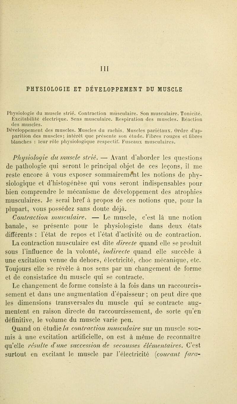 III PHYSIOLOGIE ET DÉVELOPPEMENT DU MUSCLE Physiologie du muscle strié. Contraction musculaire. Son musculaire. Tonicité. Excitabilité électrique. Sens musculaire. Respiration des muscles. Réaction des muscles. Développement des muscles. Muscles du rachis. Muscles pariétaux. Ordre d'ap- parition des muscles; intérêt que présente son étude. Fibres rouges et fibres blanches : leur rôle physiologique respectif. Fuseaux musculaires. Physiologie du muscle strié. — Avant d'aborder les questions de pathologie qui seront le principal objet de ces leçons, il me reste encore à vous exposer sommairement les notions de phy- siologique et d'histogenèse qui vous seront indispensables pour bien comprendre le mécanisme de développement des atrophies musculaires. Je serai bref à propos de ces notions que, pour la plupart, vous possédez sans doute déjà. Contraction musculaire. — Le muscle, c'est là une notion banale, se présente pour le physiologiste dans deux états différents : l'état de repos et l'état d'activité ou de contraction. La contraction musculaire est dite directe quand elle se produit sous l'influence de la volonté, indirecte quand elle succède à une excitation venue du dehors, électricité, choc mécanique, etc. Toujours elle se révèle à nos sens par un changement de forme et de consistance du muscle qui se contracte. Le changement de forme consiste à la fois dans un raccourcis- sement et dans une augmentation d'épaisseur ; on peut dire que les dimensions transversales du muscle qui se contracte aug- mentent en raison directe du raccourcissement, de sorte qu'en définitive, le volume du muscle varie peu. Quand on étudie/« contraction musculaire sur un muscle sou- mis à une excitation artificielle, on est à même de reconnaître qu'elle résulte d'une succession de secousses élémentaires. C'est surtout en excitant le muscle par l'électricité [courant fara-