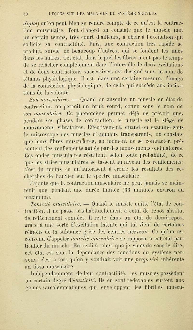 dique) qu'on peut bien se rendre compte de ce qu'est la contrac- tion musculaire. Tout d'abord on constate que le muscle met un certain temps, très court d'ailleurs, à obéir à l'excitation qui sollicite sa contractilité. Puis, une contraction très rapide se produit, suivie de beaucoup d'autres, qui se fondent les unes dans les autres. Cet état, dans lequel les fibres n'ont pas le temps de se relâcher complètement dans l'intervalle de deux excitations et de deux contractions successives, est désigné sous le nom de tétanos physiologique. Il est, dans une certaine mesure, l'image de la contraction physiologique, de celle qui succède aux incita- tions de la volonté. Son musculaire. — Quand on ausculte un muscle en état de contraction, on perçoit un bruit sourd, connu sous le nom de son musculaire. Ce phénomène permet déjà de prévoir que, pendant ses phases de contraction, le muscle est le siège de mouvements vibratoires. Effectivement, quand on examine sous le microscope des muscles d'animaux transparents, on constate que leurs fibres musculaires, au moment de se contracter, pré- sentent des renflements agités par des mouvements ondulatoires. Ces ondes musculaires résultent, selon toute probabiHté, de ce que les stries musculaires se tassent au niveau des renflements ; c'est du moins ce qu'autorisent à croire les résultats des re- cherches de Ranvier sur le spectre musculaire. J'ajoute que la contraction musculaire ne peut jamais se main- tenir que pendant une durée limitée (33 minutes environ au maximum). Tonicité musculaire. — Quand le muscle quitte l'état de con- traction, il ne passe pas habituellement à celui de repos absolu, de relâchement complet. 11 reste dans un état de demi-repos, grâce à une sorte d'excitation latente qui lui vient de certaines régions de la subtance grise des centres nerveux. Ce qu'on est convenu d'appeler tonicité musculaire se rapporte à cet état par- ticulier du muscle. En réalité, ainsi que je viens de vous le dire, cet état est sous la dépendance des fonctions du système n3r- veux; c'est à tort qu'on y voudrait voir une 'propriété inhérente au tissu musculaire. Indépendamment de leur contractiUté, les muscles possèdent un certain degré ù^élasticité. Ils en sont redevables surtout aux g-aines sarcolemmatiques qui enveloppent les fibrilles muscu-