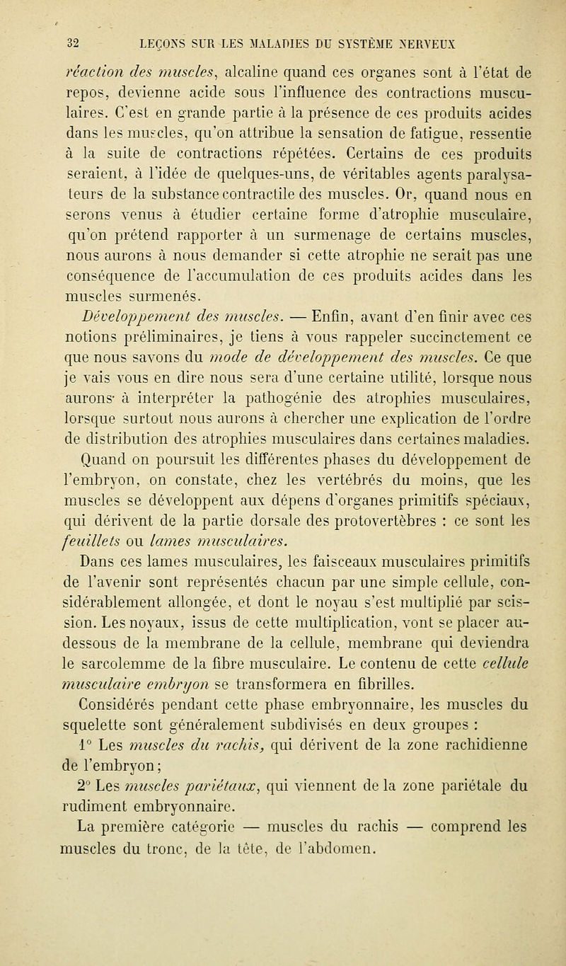 réaction des muscles^ alcaline quand ces organes sont à l'état de repos, devienne acide sous l'influence des contractions muscu- laires. C'est en grande partie à la présence de ces produits acides dans les muscles, qu'on attribue la sensation de fatigue, ressentie à la suite de contractions répétées. Certains de ces produits seraient, à l'idée de quelques-uns, de véritables agents paralysa- teurs de la substance contractile des muscles. Or, quand nous en serons venus à étudier certaine forme d'atrophie musculaire, qu'on prétend rapporter à un surmenage de certains muscles, nous aurons à nous demander si cette atrophie ne serait pas une conséquence de l'accumulation de ces produits acides dans les muscles surmenés. Développement des ?jmscles. — Enfin, avant d'en finir avec ces notions préliminaires, je tiens à vous rappeler succinctement ce que nous savons du ?node de développement des muscles. Ce que je vais vous en dire nous sera d'une certaine utilité, lorsque nous aurons- à interpréter la pathogénie des atrophies musculaires, lorsque surtout nous aurons à chercher une explication de l'ordre de distribution des atrophies musculaires dans certaines maladies. Quand on poursuit les différentes phases du développement de l'embryon, on constate, chez les vertébrés du moins, que les muscles se développent aux dépens d'organes primitifs spéciaux, qui dérivent de la partie dorsale des protovertèbres : ce sont les feuillets ou lames musculaires. Dans ces lames musculaires, les faisceaux musculaires primitifs de l'avenir sont représentés chacun par une simple cellule, con- sidérablement allongée, et dont le noyau s'est multiplié par scis- sion. Les noyaux, issus de cette multiplication, vont se placer au- dessous de la membrane de la cellule, membrane qui deviendra le sarcolemme de la fibre musculaire. Le contenu de cette cellide musculaire embryon se transformera en fibrilles. Considérés pendant cette phase embryonnaire, les muscles du squelette sont généralement subdivisés en deux groupes : 1° Les muscles du rachis, qui dérivent de la zone rachidienne de l'embryon ; 2 Les muscles pariétaux^ qui viennent de la zone pariétale du rudiment embryonnaire. La première catégorie — muscles du rachis — comprend les muscles du tronc, de la tête, de l'abdomen.