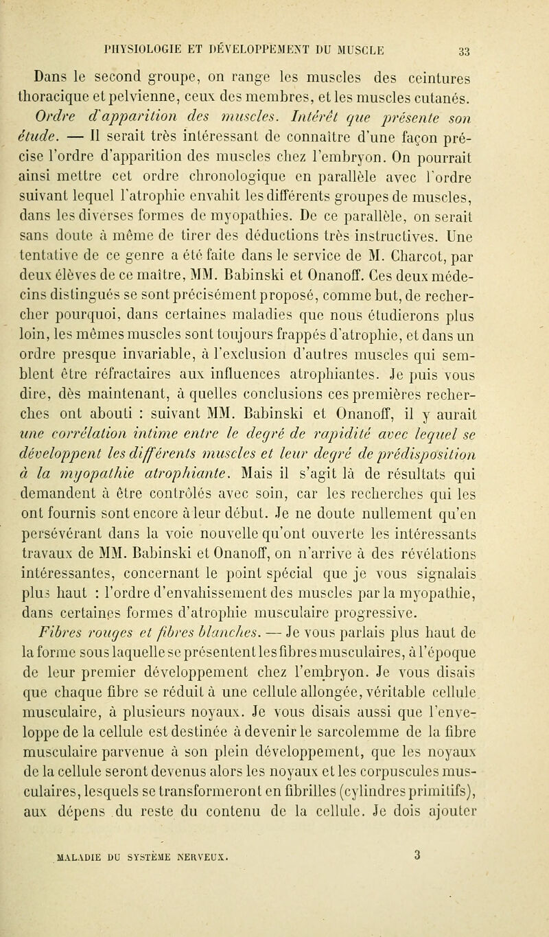 Dans le second groupe, on range les muscles des ceintures thoracique et pelvienne, ceux des membres, et les muscles cutanés. Ordre d'apparition des muscles. Intérêt que présente son étude. — Il serait très intéressant de connaître d'une façon pré- cise l'ordre d'apparition des muscles chez l'embryon. On pourrait ainsi mettre cet ordre chronologique en parallèle avec Tordre suivant lequel l'atrophie envahit les différents groupes de muscles, dans les diverses formes de myopathies. De ce parallèle, on serait sans doute à même de tirer des déductions très instructives. Une tentative de ce genre a été faite dans le service de M. Charcot, par deux élèves de ce maître, MM. Babinski et Onanoff. Ces deux méde- cins distingués se sont précisément proposé, comme but, de recher- cher pourquoi, dans certaines maladies que nous étudierons plus loin, les mêmes muscles sont toujours frappés d'atrophie, et dans un ordre presque invariable, à l'exclusion d'autres muscles qui sem- blent être réfractaires aux influences atrophiantes. Je puis vous dire, dès maintenant, à quelles conclusions ces premières recher- ches ont abouti : suivant MM. Babinski et Onanoff, il y aurait une congélation intime entre le degré de rapidité avec lequel se développent les différents muscles et leur degré de prédisposition à la myopathie atrophiante. Mais il s'agit là de résultats qui demandent à être contrôlés avec soin, car les recherches qui les ont fournis sont encore à leur début. Je ne doute nullement qu'en persévérant dans la voie nouvelle qu'ont ouverte les intéressants travaux de MM. Babinski et Onanoff, on n'arrive à des révélations intéressantes, concernant le point spécial que je vous signalais plu3 haut : l'ordre d'envahissement des muscles parla myopathie, dans certainps formes d'atrophie musculaire progressive. Fibres rouges et fibres blanclies. — Je vous parlais plus haut de la forme sous laquelle se présentent les fibres musculaires, à l'époque de leur premier développement chez l'embryon. Je vous disais que chaque fibre se réduit à une cellule allongée, véritable cellule musculaire, à plusieurs noyaux. Je vous disais aussi que l'enve- loppe de la cellule est destinée à devenir le sarcolemme de la fibre musculaire parvenue à son plein développement, que les noyaux de la cellule seront devenus alors les noyaux et les corpuscules mus- culaires, lesquels se transformeront en fibrilles (cylindres primitifs), aux dépens du reste du contenu de la cellule. Je dois ajouter MALADIE DU SYSTÈME ISERVEUX. 3