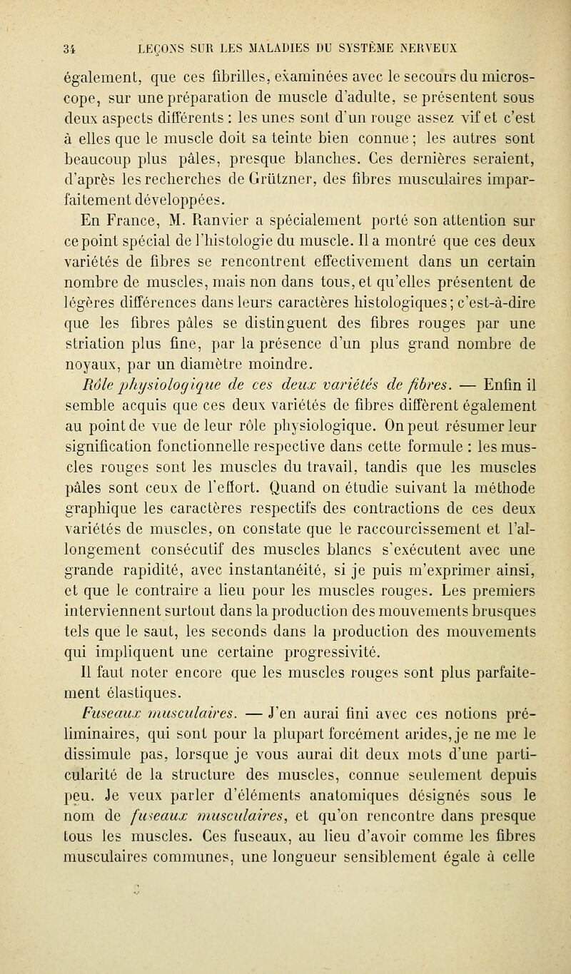 également, que ces fibrilles, examinées avec le secours du micros- cope, sur une préparation de muscle d'adulte, se présentent sous deux aspects différents : les unes sont d'un rouge assez vif et c'est à elles que le muscle doit sa teinte bien connue ; les autres sont beaucoup plus pâles, presque blanches. Ces dernières seraient, d'après les recherches de Grûtzner, des fibres musculaires impar- faitement développées. En France, M. Pianvier a spécialement porté son attention sur ce point spécial de l'histologie du muscle. lia montré que ces deux variétés de fibres se rencontrent effectivement dans un certain nombre de muscles, mais non dans tous, et qu'elles présentent de légères différences dans leurs caractères histologiques ; c'est-à-dire que les fibres pâles se distinguent des fibres rouges par une striation plus fine, par la présence d'un plus grand nombre de noyaux, par un diamètre moindre. Rôle physiologique de ces deux variétés de fibres. — Enfin il semble acquis que ces deux variétés de fibres diffèrent également au point de vue de leur rôle physiologique. On peut résumer leur signification fonctionnelle respective dans cette formule : les mus- cles rouges sont les muscles du travail, tandis que les muscles pâles sont ceux de l'eflort. Quand on étudie suivant la méthode graphique les caractères respectifs des contractions de ces deux variétés de muscles, on constate que le raccourcissement et l'al- longement consécutif des muscles blancs s'exécutent avec une grande rapidité, avec instantanéité, si je puis m'exprimer ainsi, et que le contraire a lieu pour les muscles rouges. Les premiers interviennent surtout dans la production des mouvements brusques tels que le saut, les seconds dans la production des mouvements qui impliquent une certaine progressivité. Il faut noter encore que les muscles rouges sont plus parfaite- ment élastiques. Fuseaux musculaires. — J'en aurai fini avec ces notions pré- liminaires, qui sont pour la plupart forcément arides, je ne me le dissimule pas, lorsque je vous aurai dit deux mots d'une parti- cularité de la structure des muscles, connue seulement depuis peu. Je veux parler d'éléments anatomiques désignés sous le nom de fuseaux musculaires, et qu'on rencontre dans presque tous les muscles. Ces fuseaux, au lieu d'avoir comme les fibres musculaires communes, une longueur sensiblement égale à celle