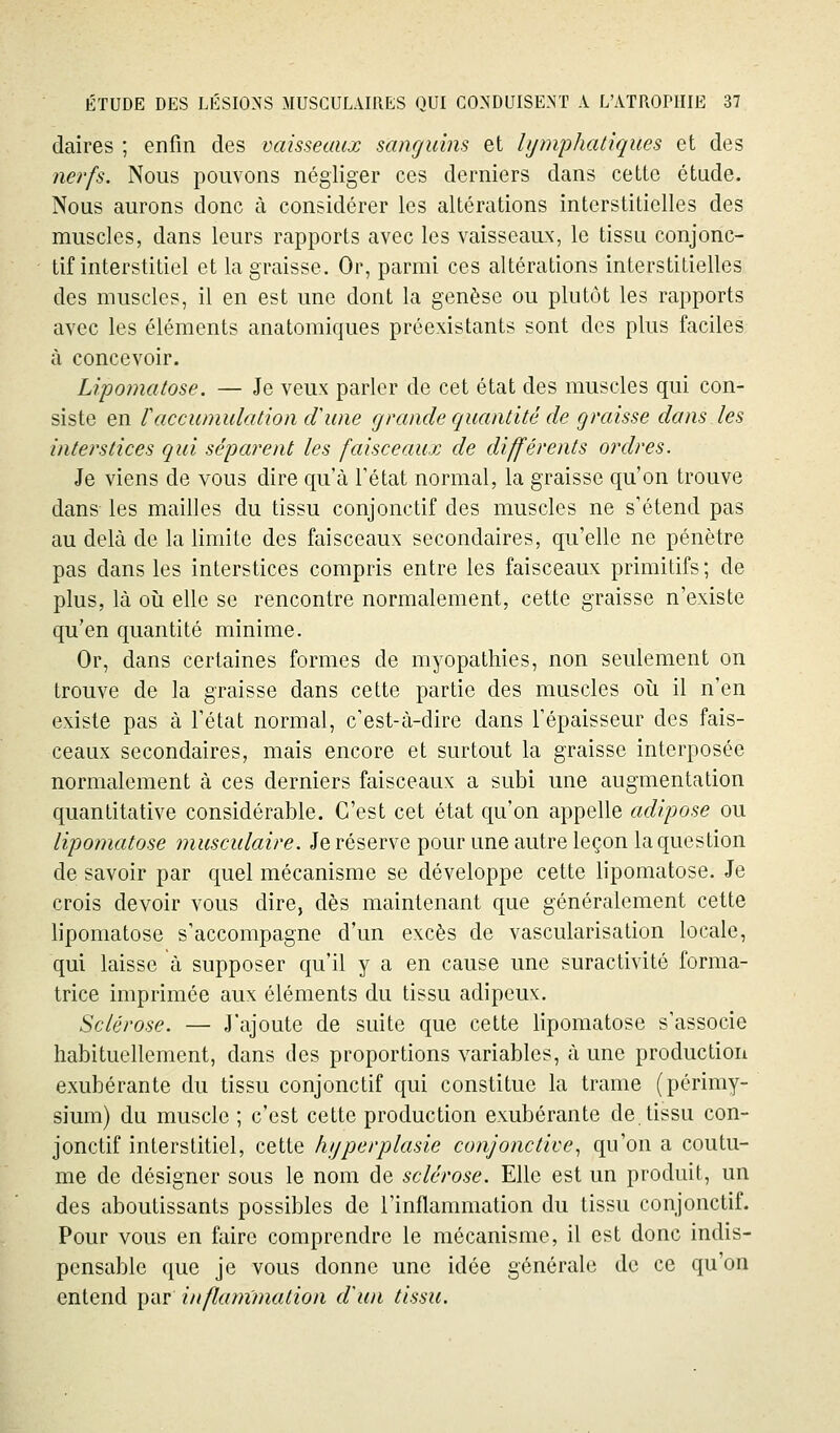 daires ; enfin des vaisseaux sanguins et lymphatiques et des nerfs. Nous pouvons négliger ces derniers dans cette étude. Nous aurons donc à considérer les altérations interstitielles des muscles, dans leurs rapports avec les vaisseaux, le tissu conjonc- tif interstitiel et la graisse. Or, parmi ces altérations interstitielles des muscles, il en est une dont la genèse ou plutôt les rapports avec les éléments anatomiques préexistants sont des plus faciles à concevoir. Li/pomatose. — Je veux parler de cet état des muscles qui con- siste en raccumulation dune (jramie quantité de graisse dans les interstices qui séparent les faisceaux de différents ordres. Je viens de vous dire qu'à Tétat normal, la graisse qu'on trouve dans les mailles du tissu conjonctif des muscles ne s'étend pas au delà de la limite des faisceaux secondaires, qu'elle ne pénètre pas dans les interstices compris entre les faisceaux primitifs; de plus, là oii elle se rencontre normalement, cette graisse n'existe qu'en quantité minime. Or, dans certaines formes de myopathies, non seulement on trouve de la graisse dans cette partie des muscles oîi il n'en existe pas à Tétat normal, c'est-à-dire dans l'épaisseur des fais- ceaux secondaires, mais encore et surtout la graisse interposée normalement à ces derniers faisceaux a subi une augmentation quantitative considérable. C'est cet état qu'on appelle adipose ou lipomatose musculaire. Je réserve pour une autre leçon la question de savoir par quel mécanisme se développe cette lipomatose. Je crois devoir vous dire, dès maintenant que généralement cette lipomatose s'accompagne d'un excès de vascularisation locale, qui laisse à supposer qu'il y a en cause une suractivité forma- trice imprimée aux éléments du tissu adipeux. Sclérose. — J'ajoute de suite que cette lipomatose s'associe habituellement, dans des proportions variables, à une production exubérante du tissu conjonctif qui constitue la trame (périmy- sium) du muscle ; c'est cette production exubérante de tissu con- jonctif interstitiel, cette hijperplasie conjonctive., qu'on a coutu- me de désigner sous le nom de sclérose. Elle est un produit, un des aboutissants possibles de l'inflammation du tissu conjonctif. Pour vous en faire comprendre le mécanisme, il est donc indis- pensable que je vous donne une idée générale de ce qu'on entend par inflammation cVun tissu.