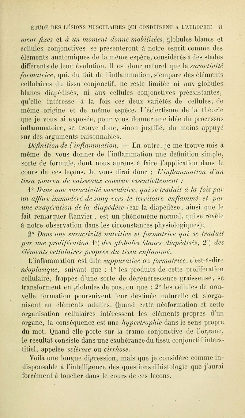 ment fixes et à un moment donné inobilisées, globules blancs et cellules conjonctives se présenteront à notre esprit comme des éléments anatomiques de la môme espèce, considérés à des stades différents de leur évolution. Il est donc naturel que la suractivité formatrice^ qui, du fait de l'inflammation, s'empare des éléments cellulaires du tissu conjonctif, ne reste limitée ni aux globules blancs diapédisés, ni aux cellules conjonctives préexistantes, qu'elle intéresse à la fois ces deux variétés de cellules, de môme origine et de même espèce. L'éclectisme de la théorie que je vous ai exposée, pour vous donner une idée du processus inflammatoire, se trouve donc, sinon justifié, du moins appuyé sur des arguments raisonnables. Dé finition de V inflammation. — En outre, je me trouve mis à même de vous donner de l'inflammation une définition simple, sorte de formule, dont nous aurons à faire l'application dans le cours de ces leçons. Je vous dirai donc : Vinflammation cVun tissu pourvu de vaisseaux consiste essentiellement : 1° Dans une suractivité vasculaire, qui se traduit à la fois par un afflux imtnodéré de sang vers le territoire enflammé et par une exagération de la diapédèse (car la diapédèse, ainsi que le fait remarquer Ranvier , est un phénomène normal, qui se révèle à notre observation dans les circonstances physiologiques) ; 2 Dans une suractivité nutritive et formatrice qui se traduit par une prolifération 1°) des globules blancs diapédisés, 2°) des éléments cellulaires propres du tissu enflammé. L'inflammation est dite suppurative ou formatrice^ c'est-à-dire néoplasique, suivant que : 1° les produits de cette prolifération cellulaire, frappés d'une sorte de dégénérescence graisseuse, se transforment en globules de pus, ou que : 2 les cellules de nou- velle formation poursuivent leur destinée naturelle et s'orga- nisent en éléments adultes. Quand cette néoformation et cette organisation cellulaires intéressent les éléments propres d'un organe, la conséquence est une hypertrophie dans le sens propre du mot. Quand elle porte sur la trame conjonctive de l'organe, le résultat consiste dans une exubérance du tissu conjonctif inters- titiel, appelée sclérose ou cirrhose. Voilà une longue digression, mais que je considère comme in- dispensable à l'intelligence des questions d'histologie que j'aurai forcément à toucher dans le cours de ces leçons.