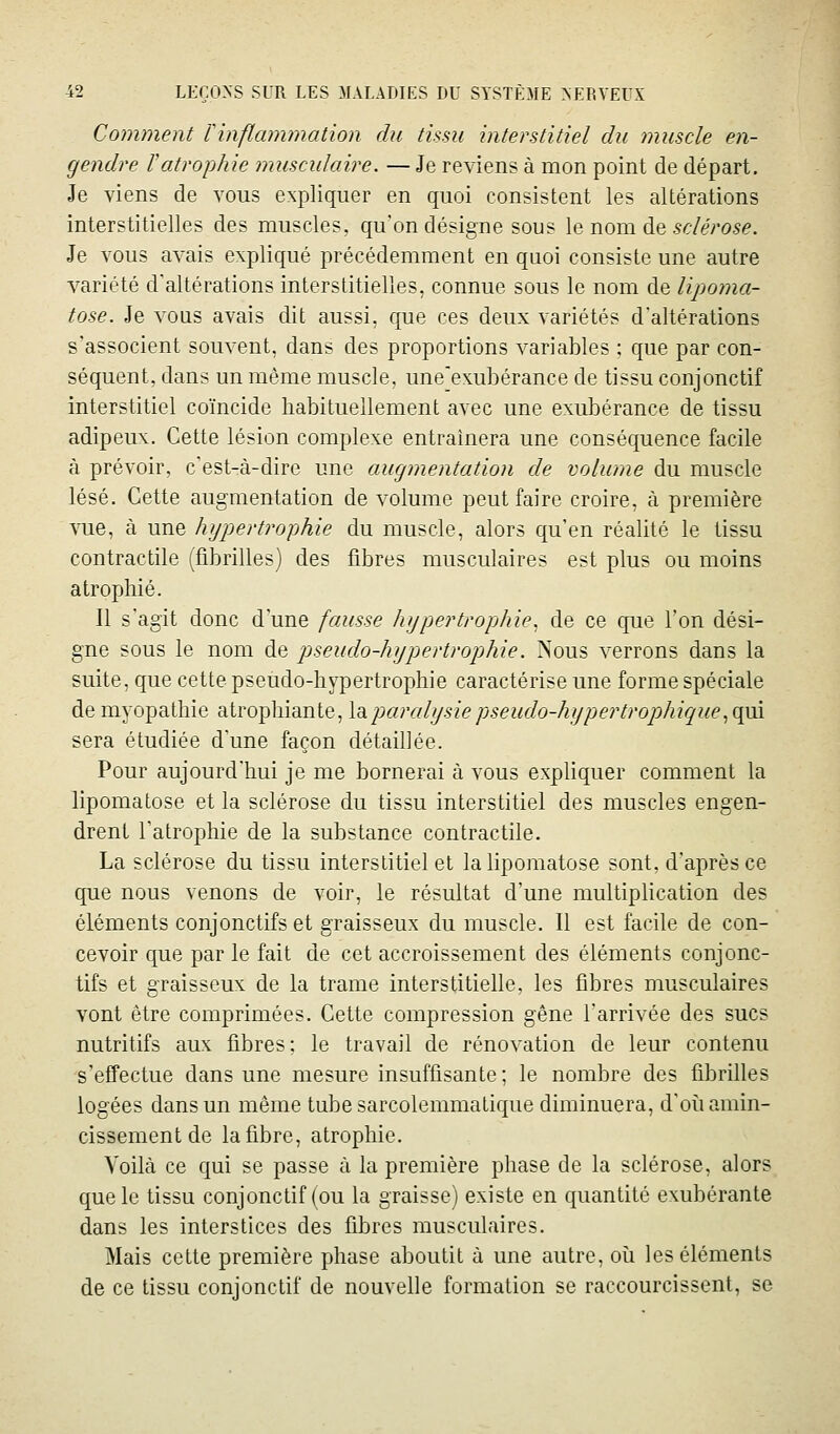 Comment Tinflammation du tissu interstitiel du muscle en- gendre ïatrophie musculaire. — Je reviens à mon point de départ. Je viens de vous expliquer en quoi consistent les altérations interstitielles des muscles, qu'on désigne sous le nom de 5c7^>05e. Je vous avais expliqué précédemment en quoi consiste une autre variété d'altérations interstitielles, connue sous le nom de lipoma- tose. Je vous avais dit aussi, que ces deux variétés d'altérations s'associent souvent, dans des proportions variables ; que par con- séquent, dans un même muscle, une'exubérance de tissu conjonctif interstitiel coïncide habituellement avec une exubérance de tissu adipeux. Cette lésion complexe entraînera une conséquence facile à prévoir, c'est-à-dire une augmentation de volume du muscle lésé. Cette augmentation de volume peut faire croire, à première vue, à une hypertrophie du muscle, alors qu'en réalité le tissu contractile (fibrilles) des fibres musculaires est plus ou moins atrophié. Il s'agit donc d'une fausse hypertrophie, de ce que l'on dési- gne sous le nom de ptseudo-hypertrophie. Nous verrons dans la suite, que cette pseudo-hypertrophie caractérise une forme spéciale de myopathie atrophiante, Xol paralysie pseudo-hyper troj)hique .,q[x\ sera étudiée d'une façon détaillée. Pour aujourd'hui je me bornerai à vous expliquer comment la lipomatose et la sclérose du tissu interstitiel des muscles engen- drent l'atrophie de la substance contractile. La sclérose du tissu interstitiel et la lipomatose sont, d'après ce que nous venons de voir, le résultat d'une multiplication des éléments conjonctifs et graisseux du muscle. Il est facile de con- cevoir que par le fait de cet accroissement des éléments conjonc- tifs et graisseux de la trame interstitielle, les fibres musculaires vont être comprimées. Cette compression gêne l'arrivée des sucs nutritifs aux fibres; le travail de rénovation de leur contenu s'effectue dans une mesure insuffisante ; le nombre des fibrilles logées dans un même tube sarcolemmatique diminuera, d'oii amin- cissement de la fibre, atrophie. Voilà ce qui se passe à la première phase de la sclérose, alors que le tissu conjonctif (ou la graisse) existe en quantité exubérante dans les interstices des fibres musculaires. Mais cette première phase aboutit à une autre, oii les éléments de ce tissu conjonctif de nouvelle formation se raccourcissent, se