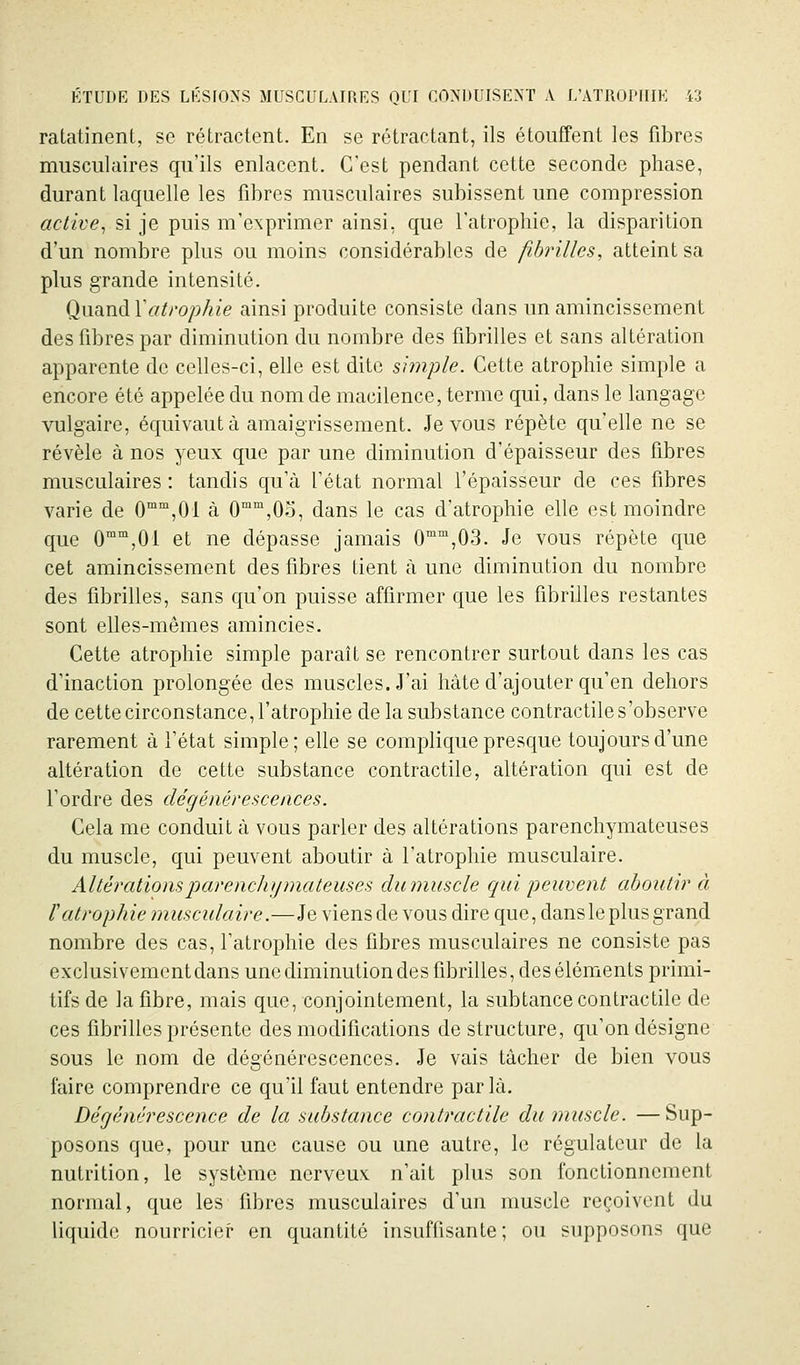 ratatinent, se rétractent. En se rétractant, ils étouffent les fibres musculaires qu'ils enlacent. C'est pendant cette seconde phase, durant laquelle les fibres musculaires subissent une compression active^ si je puis m'exprimer ainsi, que l'atrophie, la disparition d'un nombre plus ou moins considérables de fibrilles, atteint sa plus grande intensité. QnîmàXatrophie ainsi produite consiste dans un amincissement des fibres par diminution du nombre des fibrilles et sans altération apparente de celles-ci, elle est dite simple. Cette atrophie simple a encore été appelée du nom de macilence, terme qui, dans le langage vulgaire, équivaut à amaigrissement. Je vous répète qu'elle ne se révèle à nos yeux que par une diminution d'épaisseur des fibres musculaires : tandis qu'à l'état normal l'épaisseur de ces fibres varie de O^^'jOl à 0°,0o, dans le cas d'atrophie elle est moindre que 0'°°',01 et ne dépasse jamais 0,03. Je vous répète que cet amincissement des fibres tient à une diminution du nombre des fibrilles, sans qu'on puisse affirmer que les fibrilles restantes sont elles-mêmes amincies. Cette atrophie simple paraît se rencontrer surtout dans les cas d'inaction prolongée des muscles. J'ai hâte d'ajouter qu'en dehors de cette circonstance, l'atrophie de la substance contractile s'observe rarement à l'état simple; elle se complique presque toujours d'une altération de cette substance contractile, altération qui est de l'ordre des dégénérescences. Cela me conduit à vous parler des altérations parenchymateuses du muscle, qui peuvent aboutir à l'atrophie musculaire. Altérationsparencliymateuses dumuscle qui peuvent aboutir à îatrophie musculaire.—Je viens de vous dire que, dans le plus grand nombre des cas, l'atrophie des fibres musculaires ne consiste pas exclusivement dans une diminution des fibrilles, des éléments primi- tifs de la fibre, mais que, conjointement, la subtance contractile de ces fibrilles présente des modifications déstructure, qu'on désigne sous le nom de dégénérescences. Je vais tâcher de bien vous faire comprendre ce qu'il faut entendre par là. Dégénérescence de la substance contractile du muscle. —Sup- posons que, pour une cause ou une autre, le régulateur de la nutrition, le système nerveux n'ait plus son fonctionnement normal, que les fibres musculaires d'un muscle reçoivent du liquide nourricier en quantité insuffisante; ou supposons que