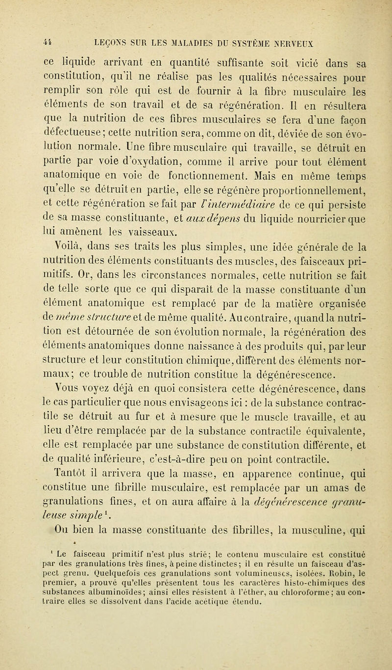 ce liquide arrivant en quantité suffisante soit vicié dans sa constitution, qu'il ne réalise pas les qualités nécessaires pour remplir son rôle qui est de fournir à la fibre musculaire les éléments de son travail et de sa régénération. Il en résultera que la nutrition de ces fibres musculaires se fera d une façon défectueuse ; cette nutrition sera, comme on dit, déviée de son évo- lution normale. Une fibre musculaire qui travaille, se détruit en partie par voie d'oxydation, comme il arrive pour tout élément anatomique en voie de fonctionnement. Mais en même temps qu'elle se détruit en partie, elle se régénère proportionnellement, et cette régénération se fait par rintermédiaire de ce qui persiste de sa masse constituante, et aux dépens du liquide nourricier que lui amènent les vaisseaux. Voilà, dans ses traits les plus simples, une idée générale de la nutrition des éléments constituants des muscles, des faisceaux pri- mitifs. Or, dans les circonstances normales, cette nutrition se fait de telle sorte que ce qui disparaît de la masse constituante d'un élément anatomique est remplacé par de la matière organisée de inême structure et de même qualité. Au contraire, quand la nutri- tion est détournée de son évolution normale, la régénération des éléments anatomiques donne naissance à des produits qui, par leur structure et leur constitution chimique, diffèrent des éléments nor- maux; ce trouble de nutrition constitue la dégénérescence. Vous voyez déjà en quoi consistera cette dégénérescence, dans le cas particulier que nous envisageons ici : de la substance contrac- tile se détruit au fur et à mesure que le muscle travaille, et au lieu d'être remplacée par de la substance contractile équivalente, elle est remplacée par une substance de constitution différente, et de qualité inférieure, c'est-à-dire peu on point contractile. Tantôt il arrivera que la masse, en apparence continue, qui constitue une fibrille musculaire, est remplacée par un amas de granulations fines, et on aura affaire à la dégénérescence granu- leuse simplet Ou bien la masse constituante des fibrilles, la musculine, qui ' Le faisceau primitif n'est plus strié; le contenu musculaire est constitué par des granulations très Unes, à peine distinctes; il en résulte un faisceau d'as- pect grenu. Quelquefois ces granulations sont volumineuses, isolées. Robin, le premier, a prouvé qu'elles présentent tous les caractères histo-cliimiques des substances albuminoïdes; ainsi elles résistent à l'éthcr, au chloroforme; au con- traire elles se dissolvent dans l'acide acétique étendu.