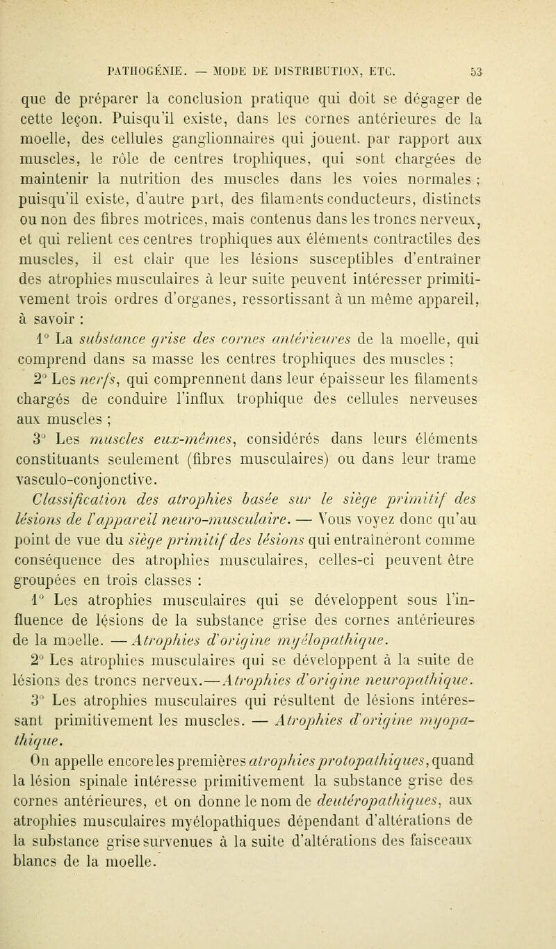 que de préparer la conclusion pratique qui doit se dégager de cette leçon. Puisqu'il existe, dans les cornes antérieures de la moelle, des cellules ganglionnaires qui jouent, par rapport aux muscles, le rôle de centres trophiques, qui sont chargées de maintenir la nutrition des muscles dans les voies normales ; puisqu'il existe, d'autre part, des filaments conducteurs, distincts ou non des fibres motrices, mais contenus dans les troncs nerveux, et qui relient ces centres trophiques aux éléments contractiles des muscles, il est clair que les lésions susceptibles d'entraîner des atrophies musculaires à leur suite peuvent intéresser primiti- vement trois ordres d'organes, ressortissant à un même appareil, à savoir : 1° La substance grise des cornes antérieures de la moelle, qui comprend dans sa masse les centres trophiques des muscles ; 2 Les nerfs^ qui comprennent dans leur épaisseur les filaments chargés de conduire l'influx trophique des cellules nerveuses aux muscles ; 3° Les muscles eux-mêmes^ considérés dans leurs éléments constituants seulement (fibres musculaires) ou dans leur trame vasculo-conjonctive. Classification des atrophies basée sur le siège primitif des lésions de l'appareil neuro-musculaire. — Vous voyez donc qu'au point de vue du siège inimitif des lésions qui entraîneront comme conséquence des atrophies musculaires, celles-ci peuvent être groupées en trois classes : i Les atrophies musculaires qui se développent sous l'in- fluence de lisions de la substance grise des cornes antérieures de la moelle. —Atrophies d'origine myélopathique. 2° Les atrophies musculaires qui se développent à la suite de lésions des troncs nerveux.—Atrophies d'origine neuropathique. 3 Les atrophies musculaires qui résultent de lésions intéres- sant primitivement les muscles. — Atrophies d'origine myopa- thique. On appelle encore les premières atrophies protopathiques ,^wA la lésion spinale intéresse primitivement la substance grise des cornes antérieures, et on donne le nom de deuléropathiques^ aux atrophies musculaires myélopathiques dépendant d'altérations de la substance grise survenues à la suite d'altérations des faisceaux blancs de la moelle.