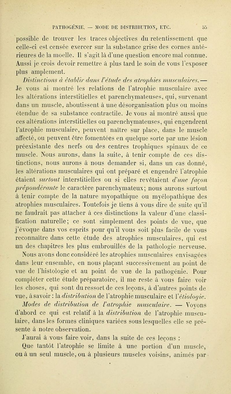 possible de trouver les traces objectives du retentissement que celle-ci est censée exercer sur la substance grise des cornes anté- rieures de la moelle. Il s'agit là d'une question encore mal connue. Aussi je crois devoir remettre à plus tard le soin de vous l'exposer plus amplement. Distinctions à établi/' dans l'étude des atrophies musculaires.— Je vous ai montré les relations de l'atrophie musculaire avec les altérations interstitielles et parenchymateuses, qui, survenant dans un muscle, aboutissent à une désorganisation plus ou moins étendue de sa substance contractile. Je vous ai montré aussi que ces altérations interstitielles ou parenchymateuses, qui engendrent l'atrophie musculaire, peuvent naître sur place, dans le muscle affecté, ou peuvent être fomentées en quelque sorte par une lésion préexistante des nerfs ou des centres trophiques spinaux de ce muscle. Nous aurons, dans la suite, à tenir compte de ces dis- tinctions, nous aurons à nous demander si, dans un cas donné, les altérations musculaires qui ont préparé et engendré l'atrophie étaient surtout interstitielles ou si elles revêtaient cVune façon jjrépondérante le caractère parenchymateux ; nous aurons surtout à tenir compte de la nature myopathique ou myélopathique des atrophies musculaires. Toutefois je tiens à vous dire de suite qu'il ne faudrait pas attacher à ces distinctions la valeur d'une classi- fication naturelle; ce sont simplement des points de vue, que j'évoque dans vos esprits pour qu'il vous soit plus facile de vous reconnaître dans cette étude des atrophies musculaires, qui est un des chapitres les plus embrouillés de la pathologie nerveuse. Nous avons donc considéré les atrophies musculaires envisagées dans leur ensemble, en nous plaçant successivement au point de vue de l'histologie et au point de vue de la pathogénie. Pour compléter cette étude préparatoire, il me reste à vous faire voir les choses, qui sont du ressort de ces leçons, à d'autres points de vue, à savoir: ladistriôutionde l'atrophie musculaire et Vétiologie. Modes de distribution de l'atrophie musculaire. — Voyons d'abord ce qui est relatif à la distribution de l'atrophie muscu- laire, dans les formes cliniques variées sous lesquelles elle se pré- sente à notre observation. J'aurai à vous faire voir, dans la suite de ces leçons : Que tantôt l'atrophie se limite à une portion d'un muscle, ou à un seul muscle, ou à plusieurs muscles voisins, animés par-