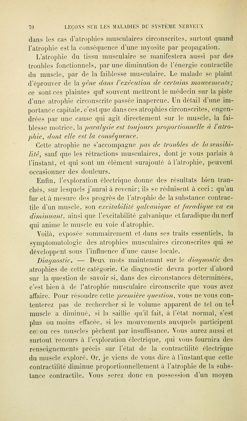 dans les cas d'atrophies musculaires circonscrites, surtout quand l'atrophie est la conséquence d'une myosite par propagation. L'atrophie du tissu musculaire se manifestera aussi par des troubles fonctionnels, par une diminution de l'énergie contractile du muscle, par de la faiblesse musculaire. Le malade se plaint d'éprouver de la gêne dans rexécution de certains mouvements; ce sont ces plaintes qu? souvent mettront le médecin sur la piste d'une atrophie circonscrite passée inaperçue. Un détail d'une im- portance capitale, c'est que dans ces atrophies circonscrites, engen- drées par une cause qui agit directement sur le muscle, la fai- blesse motrice, la ijaralysie est toujours proportionnelle à l'atro- phie, dont elle est la conséquence. Cette atrophie ne s'accompagne pas de troubles de la sensibi- lité, sauf que les rétractions musculaires, dont je vous parlais à l'instant, et qui sont un élément surajouté à l'atrophie, peuvent occasionner des douleurs. Enfin, l'exploration électrique donne des résultats bien tran- chés, sur lesquels j'aurai à revenir; ils se réduisent à ceci : qu'au fur et à mesure des progrès de l'atrophie de la substance contrac- tile d'un muscle, son excitabilité galvanique et faradique va en diminuant, ainsi que l'excitabilité galvanique et faradique du nerf qui anime le muscle eu voie d'atrophie. Voilà, exposée sommairement et dans ses traits essentiels, la symptomatologie des atrophies musculaires circonscrites qui se développent sous l'influence d'une cause locale. Diagnostic. — Deux mots maintenant sur le diagnostic des atrophies de cette catégorie. Ce diagnostic devra porter d'abord sur la question de savoir si, dans des circonstances déterminées, c'est bien à de l'atrophie musculaire circonscrite que vous avez affaire. Pour résoudre cette première question, vous ne vous con- tenterez pas de rechercher si le volume apparent de tel ou te^ muscle a diminué, si la saillie qu'il fait, à l'état normal, s'est plus ou moins effacée, si les mouvements auN^quels participent ce ou ces muscles pèchent par insuffisance. Vous aurez aussi et surtout recours à l'exploration électrique, qui vous fournira des renseignements précis sur l'état de la contractilité électrique du muscle exploré. Or, je viens de vous dire à l'instant que cette contractilité diminue proportionnellement à l'atrophie de la subs- tance contractile. Vous serez donc en possession d'un moyen