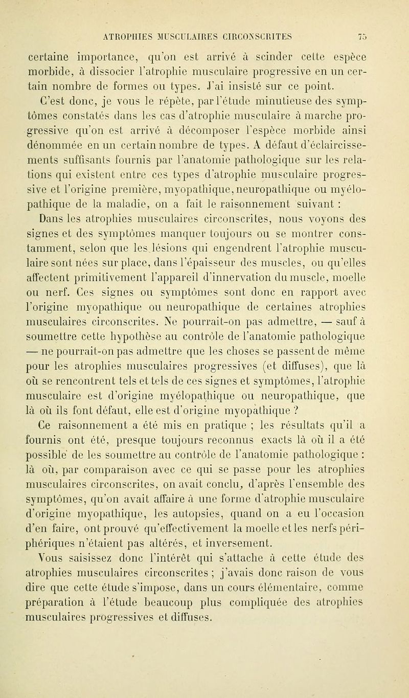 certaine importance, qu'on est arrivé à scinder celte espèce morbide, à dissocier l'atrophie musculaire progressive en un cer- tain nombre de formes ou types. J'ai insisté sur ce point. C'est donc, je vous le répète, par l'étude minutieuse des symp- tômes constatés dans les cas d'atrophie musculaire à marche pro- gressive qu'on est arrivé à décomposer l'espèce morbide ainsi dénommée en un certain nombre de types. A défaut d'éclaircisse- ments suffisants fournis par l'anatomic pathologique sur les rela- tions qui existent entre ces types d'atrophie musculaire progres- sive et l'origine première, myopathique,neuropathique ou myélo- pathique de la maladie, on a fait le raisonnement suivant : Dans les atrophies musculaires circonscrites, nous voyons des signes et des symptômes manquer toujours ou se montrer cons- tamment, selon que les,lésions qui engendrent l'atrophie muscu- laire sont nées surplace, dans l'épaisseur des muscles, ou qu'elles affectent primitivement l'appareil d'innervation da muscle, moelle ou nerf. Ces signes ou symptômes sont donc en rapport avec l'origine myopathique ou neuropathique de certaines atrophies musculaires circonscrites. Ne pourrait-on pas admettre, — sauf à soumettre cette hypothèse au contrôle de l'anatomie pathologique — ne pourrait-on pas admettre que les choses se passent de même pour les atrophies musculaires progressives (et diffuses), que là oîi se rencontrent tels et tels de ces signes et symptômes, l'atrophie musculaire est d'origine myélopathique ou neuropathique, que là 011 ils font défaut, elle est d'origine myopathique ? Ce raisonnement a été mis en pratique ; les résultats qu'il a fournis ont été, presque toujours reconnus exacts là oii il a été possible de les soumettre au contrôle de l'anatomie pathologique : là 011, par comparaison avec ce qui se passe pour les atrophies musculaires circonscrites, on avait conclu^ d'après l'ensemble des symptômes, qu'on avait affaire à une forme d'atrophie musculaire d'origine myopathique, les autopsies, quand on a eu l'occasion d'en faire, ont prouvé qu'effectivement la moelle et les nerfs péri- phériques n'étaient pas altérés, et inversement. Vous saisissez donc l'intérêt qui s'attache à cette étude des atrophies musculaires circonscrites; j'avais donc raison de vous dire que cette étude s'impose, dans un cours élémentaire, comme préparation à l'élude beaucoup plus compliquée des atrophies musculaires progressives et diffuses.