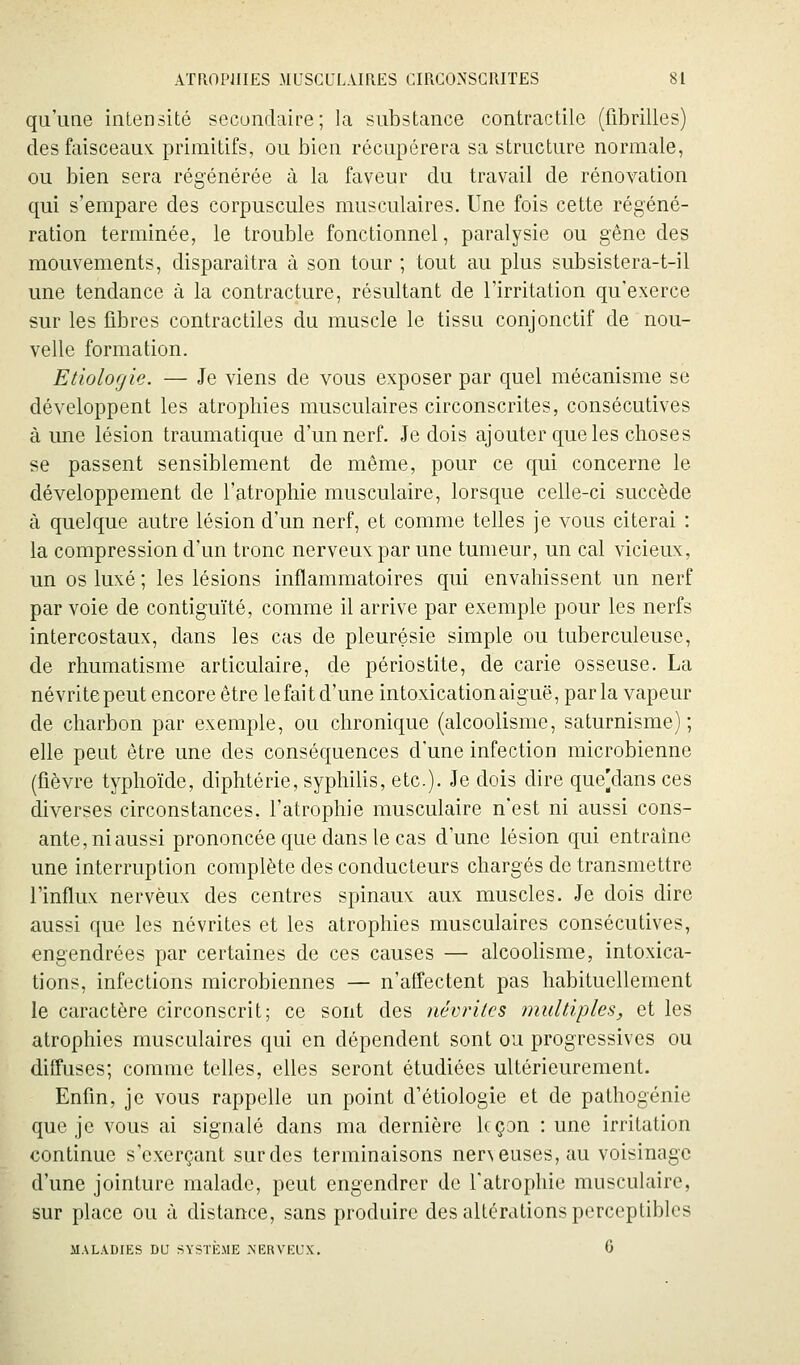 qu'une intensité secondaire; la substance contractile (fibrilles) des faisceaux, primitifs, ou bien récupérera sa structure normale, ou bien sera régénérée à la faveur du travail de rénovation qui s'empare des corpuscules musculaires. Une fois cette régéné- ration terminée, le trouble fonctionnel, paralysie ou gêne des mouvements, disparaîtra à son tour ; tout au plus subsistera-t-il une tendance à la contracture, résultant de l'irritation qu'exerce sur les fibres contractiles du muscle le tissu conjonctif de nou- velle formation. Etiologie. — Je viens de vous exposer par quel mécanisme se développent les atrophies musculaires circonscrites, consécutives à une lésion traumatique d'un nerf. Je dois ajouter que les choses se passent sensiblement de même, pour ce qui concerne le développement de l'atrophie musculaire, lorsque celle-ci succède à quelque autre lésion d'un nerf, et comme telles je vous citerai : la compression d'un tronc nerveux par une tumeur, un cal vicieux, un os luxé ; les lésions inflammatoires qui envahissent un nerf par voie de contiguïté, comme il arrive par exemple pour les nerfs intercostaux, dans les cas de pleurésie simple ou tuberculeuse, de rhumatisme articulaire, de périostite, de carie osseuse. La névrite peut encore être le fait d'une intoxication aiguë, parla vapeur de charbon par exemple, ou chronique (alcoolisme, saturnisme); elle peut être une des conséquences d'une infection microbienne (fièvre typhoïde, diphtérie, syphilis, etc.). Je dois dire que]dans ces diverses circonstances, l'atrophie musculaire n'est ni aussi cons- ante, ni aussi prononcée que dans le cas d'une lésion qui entraine une interruption complète des conducteurs chargés de transmettre l'influx nerveux des centres spinaux aux muscles. Je dois dire aussi que les névrites et les atrophies musculaires consécutives, engendrées par certaines de ces causes — alcoohsme, intoxica- tions, infections microbiennes — n'affectent pas habituellement le caractère circonscrit; ce sont des névrites multiples, et les atrophies musculaires qui en dépendent sont ou progressives ou diffuses; comme telles, elles seront étudiées ultérieurement. Enfin, je vous rappelle un point d'étiologie et de pathogénie que je vous ai signalé dans ma dernière leçon : une irritation continue s'cxerçant sur des terminaisons ner\euses,au voisinage d'une jointure malade, peut engendrer de Tatrophie musculaire, sur place ou à distance, sans produire des altérations perceptibles MALADIES DU SYSTÈME >'ERVEUX. 6