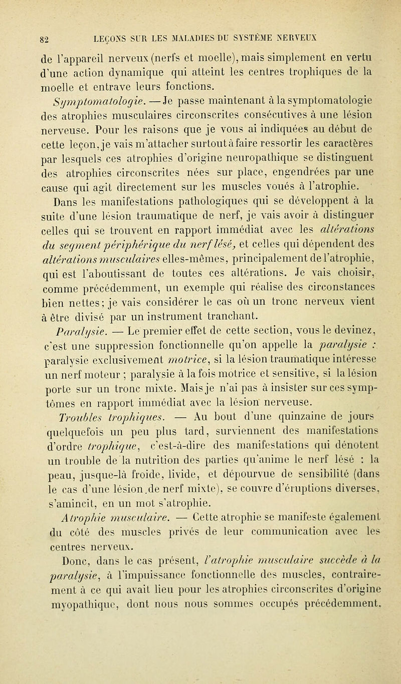 de l'appareil nerveux (nerfs et moelle), mais simplement en vertu d une action dynamique qui atteint les centres trophiques de la moelle et entrave leurs fonctions. Sympto7natologie. —Je passe maintenant à la symptomatologie des atrophies musculaires circonscrites consécutives à une lésion nerveuse. Pour les raisons que je vous ai indiquées au début de cette leçonje vais m'attacher surtout à faire ressortir les caractères par lesquels ces atrophies d'origine neuropathique se distinguent des atrophies circonscrites nées sur place, engendrées par une cause qui agit directement sur les muscles voués à l'atrophie. Dans les manifestations pathologiques qui se développent à la suite d'une lésion traumatique de nerf, je vais avoir à distinguer celles qui se trouvent en rapport immédiat avec les altérations du segment périphérique du nerf lésé, et celles qui dépendent des altérations musculaires elles-mêmes, principalement de l'atrophie, qui est l'aboutissant de toutes ces altérations. Je vais choisir, comme précédemment, un exemple qui réalise des circonstances bien nettes; je vais considérer le cas où un tronc nerveux vient à être divisé par un instrument tranchant. Paralysie. — Le premier effet de cette section, vous le devinez, c'est une suppression fonctionnelle qu'on appelle la jmralysie : paralysie exclusivement motrice., si la lésion trauriiatique intéresse un nerf moteur ; paralysie à la fois motrice et sensitive, si la lésion porte sur un tronc mixte. Mais je n'ai pas à insister sur ces symp- tômes en rapport immédiat avec la lésion nerveuse. Troubles trophiques. — Au bout d'une quinzaine de jours quelquefois un peu plus tard, surviennent des manifestations d'ordre trophique, c'est-à-dire des manifestations qui dénotent im trouble de la nutrition des parties qu'anime le nerf lésé : la peau, jusque-là froide, livide, et dépourvue de sensibilité (dans le cas d'une lésion.de nerf mixte), se couvre d'éruptions diverses, s'amincit, en un mot s'atrophie. Atrophie musculaire. — Cette atrophie se manifeste également du côté des muscles privés de leur communication avec les centres nerveux. Donc, dans le cas présent, Vatrophie musculaire succède à la paralysie., à l'impuissance fonctionnelle des muscles, contraire- ment à ce qui avait lieu pour les atrophies circonscrites d'origine myopathique, dont nous nous sommes occupés précédemment.