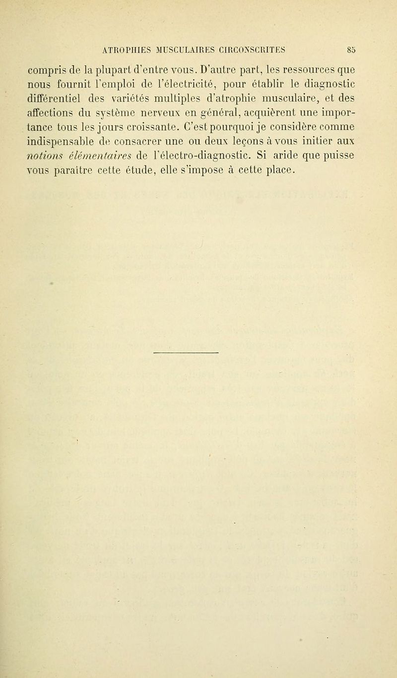 compris de la plupart d'entre vous. D'autre part, les ressources que nous fournit l'emploi de l'électricité, pour établir le diagnostic différentiel des variétés multiples d'atrophie musculaire, et des affections du système nerveux en général, acquièrent une impor- tance tous les jours croissante. C'est pourquoi je considère comme indispensable de consacrer une ou deux leçons à vous initier aux notions élémentaires de l'électro-diagnostic. Si aride que puisse vous paraître cette étude, elle s'impose à cette place.