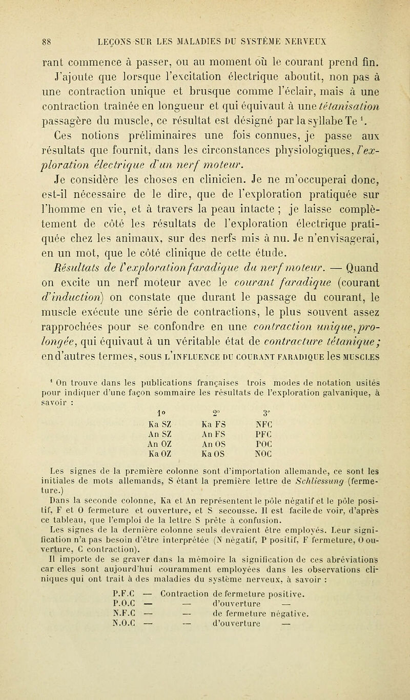 rant commence à passer, ou au moment où le courant prend fin. J'ajoute que lorsque l'excitation électrique aboutit, non pas à une contraction unique et brusque comme l'éclair, mais à une contraction traînée en longueur et qui équivaut à une télanisaiion passagère du muscle, ce résultat est désigné par la syllabe Te \ Ces notions préliminaires une fois connues, je passe aux résultats que fournit, dans les circonstances physiologiques,/ea:- ploration électrique dim nerf moteur. Je considère les choses en clinicien. Je ne m'occuperai donc, est-il nécessaire de le dire, que de l'exploration pratiquée sur l'homme en vie, et à travers la peau intacte ; je laisse complè- tement de côté les résultats de l'exploration électrique prati- quée chez les animaux, sur des nerfs mis à nu. Je n'envisagerai, en un mot, que le côté clinique de cette étude. Résultats de texploration faradlque du nerf moteur. — Quand on excite un nerf moteur avec le courant faradique (courant d'induction) on constate que durant le passage du courant, le muscle exécute une série de contractions, le plus souvent assez rapprochées pour se confondre en une contraction unique,pro- longée, qui équivaut à un véritable état de contracture tétanique ; en d'autres termes, sous l'influence du couraist fâradtque les muscles ' On trouve dans les publications françaises trois modes de notation usités pour indiquer d'une façon sommaire les résultats de l'exploration galvanique, à savoir : 10 2 3 Ka SZ Ka FS NFC An SZ An FS PFC An OZ An OS TOC Ka OZ Ka OS NOC Les signes de la première colonne sont d'importation allemande, ce sont les initiales de mots allemands, S étant la première lettre de Schliessung (ferme- ture.) Dans la seconde colonne, Ka et An représentent le pôle négatif et le pôle posi- tif, F et 0 fermeture et ouverture, et S secousse. II est facile de voir, d'après ce tableau, que l'emploi de la lettre S prête à confusion. Les signes de la dernière colonne seuls devraient être employés. Leur signi- fication n'a pas besoin d'être interprétée (N négatif, P positif, F fermeture, 0 ou- verture, G contraction). Il importe de se graver dans la mémoire la signification de ces abréviations car elles sont aujourd'hui couramment employées dans les observations cli- niques qui ont trait à des maladies du système nerveux, à savoir : P.F.G — Gontraction de fermeture positive. P.O.G — — d'ouverture — N.F.G — — de fermeture négative. N.O.C — — d'ouverture —