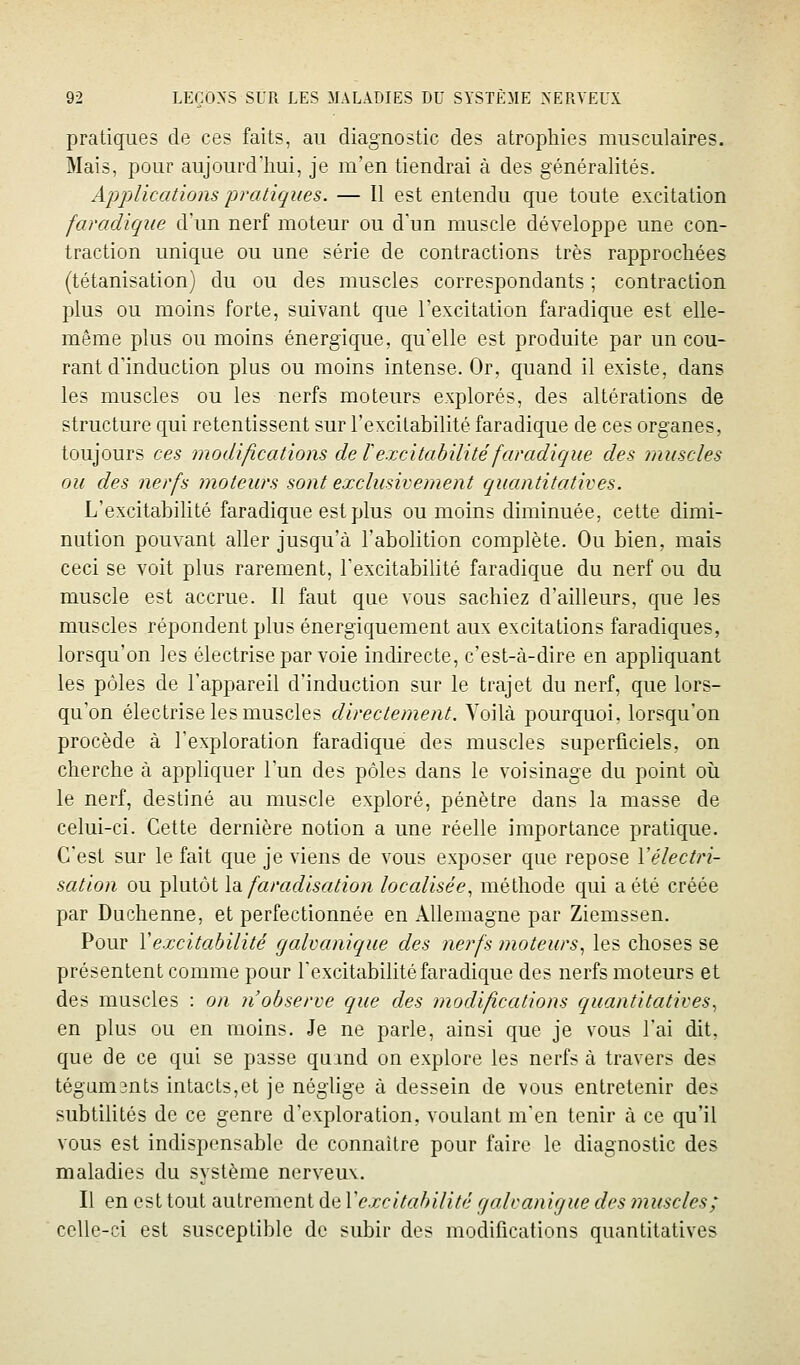 pratiques de ces faits, au diagnostic des atrophies musculaires. Mais, pour aujourd'hui, je m'en tiendrai à des généraUtés. Aj^plications pratiques. — Il est entendu que toute excitation faradique d'un nerf moteur ou d'un muscle développe une con- traction unique ou une série de contractions très rapprochées (tétanisation) du ou des muscles correspondants ; contraction plus ou moins forte, suivant que l'excitation faradique est elle- même plus ou moins énergique, qu'elle est produite par un cou- rant d'induction plus ou moins intense. Or, quand il existe, dans les muscles ou les nerfs moteurs explorés, des altérations de structure qui retentissent sur l'excitabilité faradique de ces organes, toujours ces modifications de l excitabilité faradique des muscles ou des nerfs moteurs sont exclusivement quantitatives. L'excitabilité faradique est plus ou moins diminuée, cette dimi- nution pouvant aller jusqu'à l'abolition complète. Ou bien, mais ceci se voit plus rarement, l'excitabilité faradique du nerf ou du muscle est accrue. Il faut que vous sachiez d'ailleurs, que les muscles répondent plus énergiquement aux excitations faradiques, lorsqu'on les électrise par voie indirecte, c'est-à-dire en appliquant les pôles de l'appareil d'induction sur le trajet du nerf, que lors- qu'on électrise les muscles directement. Voilà pourquoi, lorsqu'on procède à l'exploration faradique des muscles superficiels, on cherche à appliquer l'un des pôles dans le voisinage du point oii le nerf, destiné au muscle exploré, pénètre dans la masse de celui-ci. Cette dernière notion a une réelle importance pratique. C'est sur le fait que je viens de vous exposer que repose Vélectri- sation ou plutôt \di faradisation localisée, méthode qui a été créée par Duchenne, et perfectionnée en Allemagne par Ziemssen. Pour Vexcitabilité galvanique des nerfs moteurs, les choses se présentent comme pour l'excitabilité faradique des nerfs moteurs et des muscles : on 71 observe que des modifications quantitatives, en plus ou en moins. Je ne parle, ainsi que je vous l'ai dit, que de ce qui se passe quand on explore les nerfs à travers des tégamsnts intacts,et je néghge à dessein de vous entretenir des subtilités de ce genre d'exploration, voulant m'en tenir à ce qu'il vous est indispensable de connaître pour faire le diagnostic des maladies du système nerveux. Il en est tout autrement de Vexcitahilité cjalvanigue des ?nuscles; celle-ci est susceptible de subir des modifications quantitatives