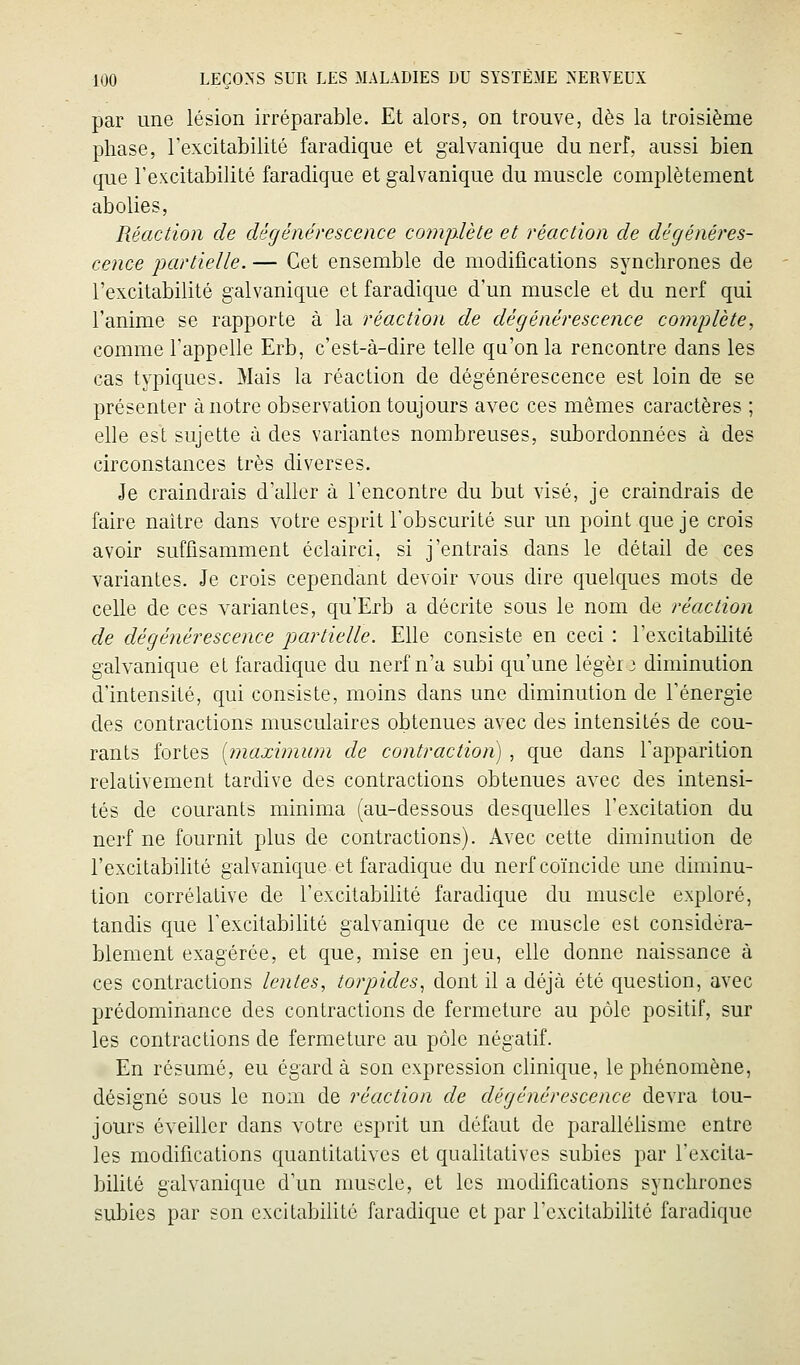 par une lésion irréparable. Et alors, on trouve, dès la troisième phase, Texcitabilité faradique et galvanique du nerf, aussi bien que l'excitabilité faradique et galvanique du muscle complètement abolies, Réaction de dégénérescence coinplète et réaction de dégénéres- cence 'partielle. — Cet ensemble de modifications synchrones de l'excitabilité galvanique et faradique d'un muscle et du nerf qui l'anime se rapporte à la réaction de dégénérescence cojnj^lète, comme l'appelle Erb, c'est-à-dire telle qu'on la rencontre dans les cas typiques. Mais la réaction de dégénérescence est loin de se présenter à notre observation toujours avec ces mêmes caractères ; elle est sujette à des variantes nombreuses, subordonnées à des circonstances très diverses. Je craindrais d'aller à l'encontre du but visé, je craindrais de faire naître dans votre esprit l'obscurité sur un point que je crois avoir suffisamment éclairci, si j'entrais dans le détail de ces variantes. Je crois cependant devoir vous dire quelques mots de celle de ces variantes, qu'Erb a décrite sous le nom de réaction de dégénérescence partielle. Elle consiste en ceci : l'excitabilité galvanique et faradique du nerf n'a subi qu'une léger 3 diminution d'intensité, qui consiste, moins dans une diminution de l'énergie des contractions musculaires obtenues avec des intensités de cou- rants fortes [maximum de contraction) , que dans l'apparition relativement tardive des contractions obtenues avec des intensi- tés de courants minima (au-dessous desquelles l'excitation du nerf ne fournit plus de contractions). Avec cette diminution de l'excitabilité galvanique et faradique du nerf coïncide une diminu- tion corrélative de l'excitabilité faradique du muscle exploré, tandis que l'excitabilité galvanique de ce muscle est considéra- blement exagérée, et que, mise en jeu, elle donne naissance à ces contractions lentes, torpides., dont il a déjà été question, avec prédominance des contractions de fermeture au pôle positif, sur les contractions de fermeture au pôle négatif. En résumé, eu égard à son expression clinique, le phénomène, désigné sous le nom de réaction de dégénérescence devra tou- jours éveiller dans votre esprit un défaut de paralléhsme entre les modifications quantitatives et qualitatives subies par l'excita- bilité galvanique d'un muscle, et les modifications synchrones subies par son excitabilité faradique et par l'excitabilité faradique