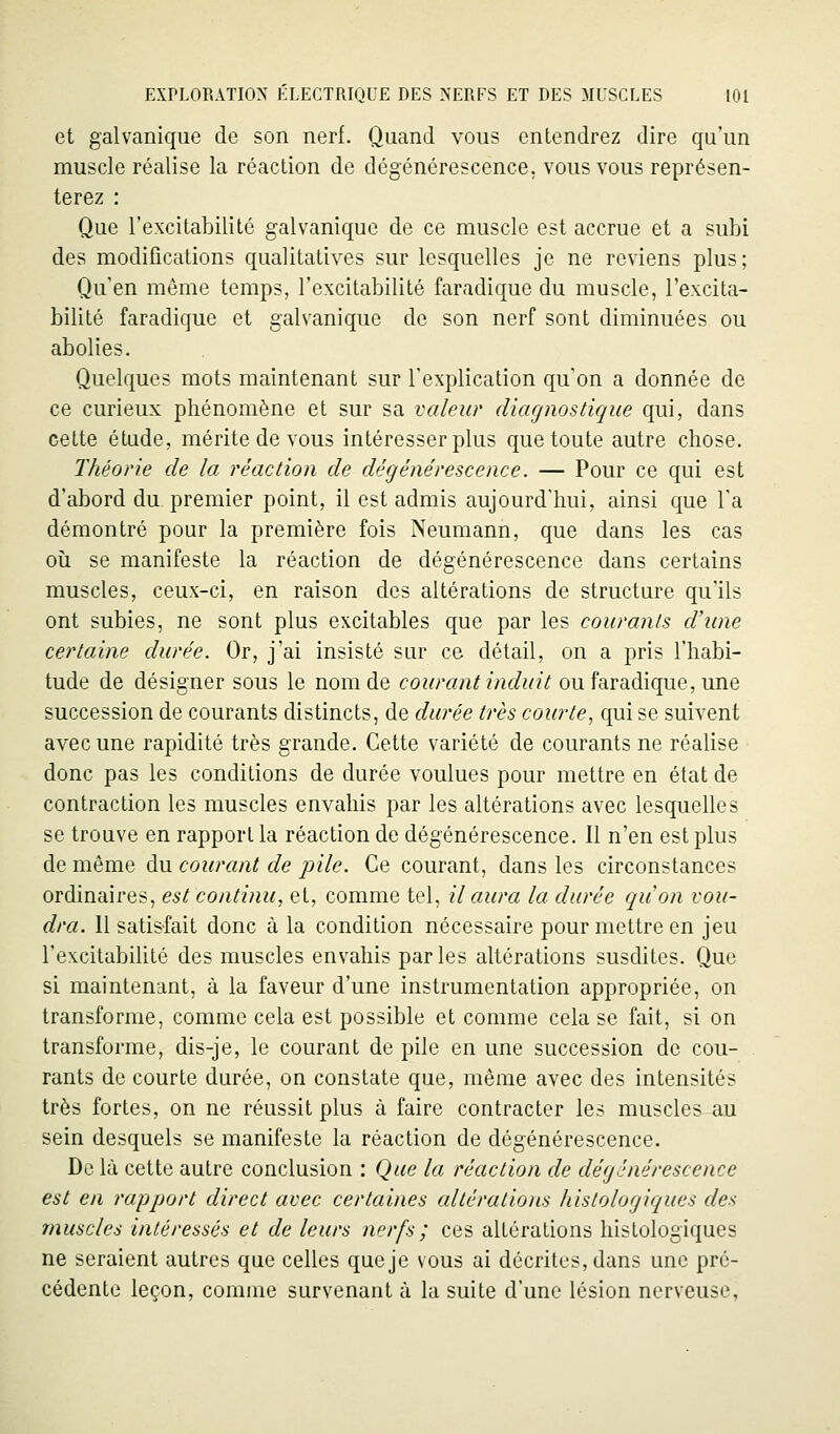 et galvanique de son nerf. Quand vous entendrez dire qu'un muscle réalise la réaction de dégénérescence, vous vous représen- terez : Que l'excitabilité galvanique de ce muscle est accrue et a subi des modifications qualitatives sur lesquelles je ne reviens plus; Qu'en même temps, l'excitabilité faradique du muscle, l'excita- bilité faradique et galvanique de son nerf sont diminuées ou abolies. Quelques mots maintenant sur Texplication qu'on a donnée de ce curieux phénomène et sur sa valeur diagnostique qui, dans cette étude, mérite de vous intéresser plus que toute autre chose. Théorie de la réaction de dégénérescence. — Pour ce qui est d'abord du premier point, il est admis aujourd'hui, ainsi que l'a démontré pour la première fois Neumann, que dans les cas où se manifeste la réaction de dégénérescence dans certains muscles, ceux-ci, en raison des altérations de structure qu'ils ont subies, ne sont plus excitables que par les courants d'une certaine durée. Or, j'ai insisté sur ce détail, on a pris l'habi- tude de désigner sous le nom de courant induit ou faradique, une succession de courants distincts, de durée très courte, qui se suivent avec une rapidité très grande. Cette variété de courants ne réalise donc pas les conditions de durée voulues pour mettre en état de contraction les muscles envahis par les altérations avec lesquelles se trouve en rapport la réaction de dégénérescence. Il n'en est plus de même du courant de pile. Ce courant, dans les circonstances ordinaires, est continu, et, comme tel, il aura la durée quon vou- dra. 11 satisfait donc à la condition nécessaire pour mettre en jeu l'excitabilité des muscles envahis parles altérations susdites. Que si maintenant, à la faveur d'une instrumentation appropriée, on transforme, comme cela est possible et comme cela se fait, si on transforme, dis-je, le courant de pile en une succession de cou- rants de courte durée, on constate que, même avec des intensités très fortes, on ne réussit plus à faire contracter les muscles au sein desquels se manifeste la réaction de dégénérescence. De là cette autre conclusion : Que la réaction de dégénérescence est en rapport direct avec certaines altérations histologiques des muscles intéressés et de leurs nerfs ; ces altérations histologiques ne seraient autres que celles que je vous ai décrites, dans une pré- cédente leçon, comme survenant à la suite d'une lésion nerveuse,