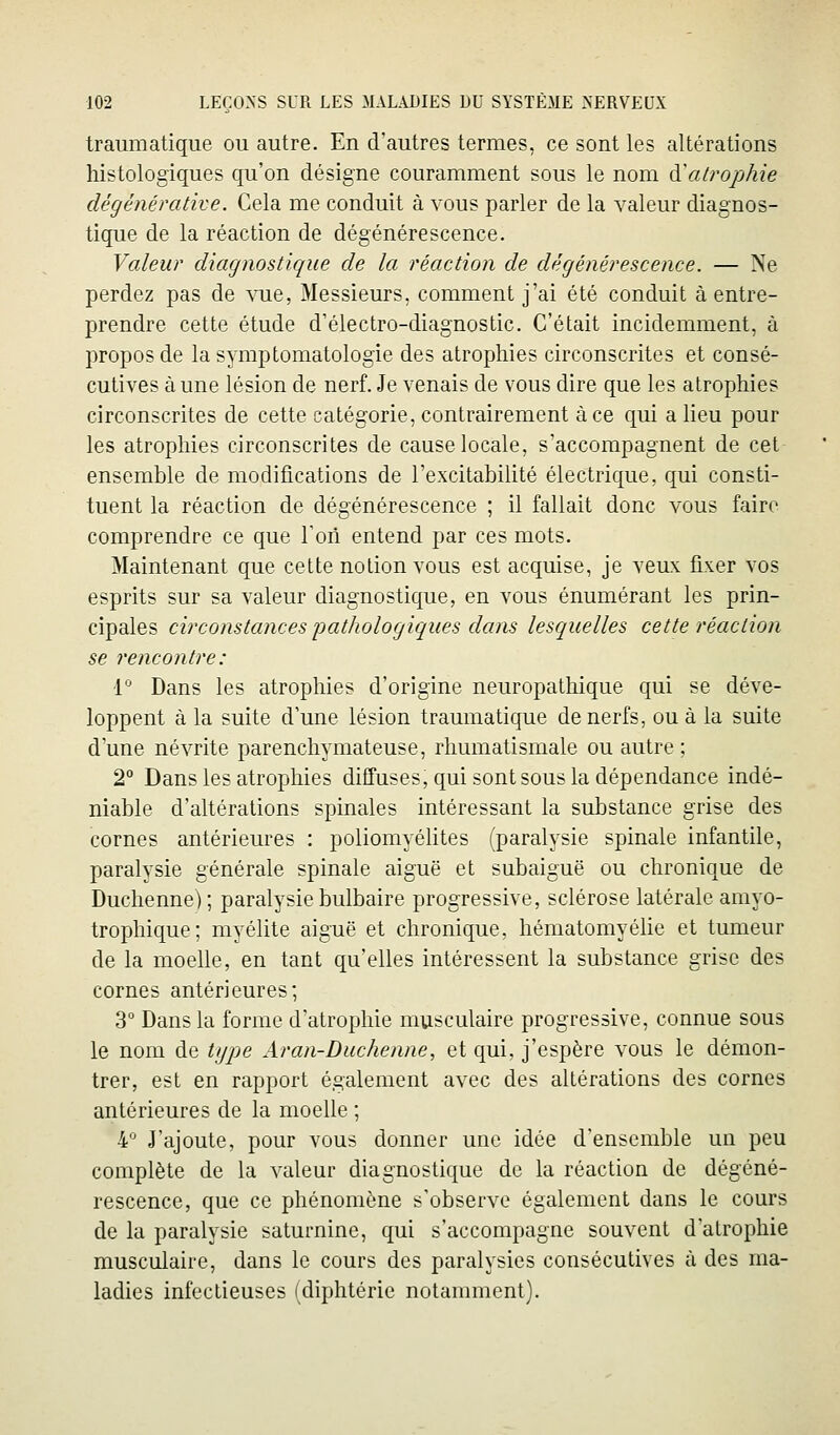 traumatique ou autre. En d'autres termes, ce sont les altérations histologiques qu'on désigne couramment sous le nom ^alrophie dégénérative. Cela me conduit à vous parler de la valeur diagnos- tique de la réaction de dégénérescence. Valeur diagnostique de la réaction de dégénérescence. — Ne perdez pas de vue, Messieurs, comment j'ai été conduit à entre- prendre cette étude d'électro-diagnostic. C'était incidemment, à propos de la symptomatologie des atrophies circonscrites et consé- cutives à une lésion de nerf. Je venais de vous dire que les atrophies circonscrites de cette catégorie, contrairement à ce qui a lieu pour les atrophies circonscrites de cause locale, s'accompagnent de cet ensemble de modifications de l'excitabilité électrique, qui consti- tuent la réaction de dégénérescence ; il fallait donc vous faire comprendre ce que Ton entend par ces mots. Maintenant que cette notion vous est acquise, je veux fixer vos esprits sur sa valeur diagnostique, en vous énumérant les prin- cipales circonstances pathologiques dans lesquelles cette réaction se rencontre: 1° Dans les atrophies d'origine neuropathique qui se déve- loppent à la suite d'une lésion traumatique de nerfs, ou à la suite d'une névrite parenchymateuse, rhumatismale ou autre ; 2° Dans les atrophies diffuses, qui sont sous la dépendance indé- niable d'altérations spinales intéressant la substance grise des cornes antérieures : poliomyélites (paralysie spinale infantile, paralysie générale spinale aiguë et subaiguë ou chronique de Duchenne); paralysie bulbaire progressive, sclérose latérale amyo- trophique; myélite aiguë et chronique, hématomyélie et tumeur de la moelle, en tant qu'elles intéressent la substance grise des cornes antérieures; 3° Dans la forme d'atrophie musculaire progressive, connue sous le nom de type Aran-Duchenne, et qui, j'espère vous le démon- trer, est en rapport également avec des altérations des cornes antérieures de la moelle ; 4 J'ajoute, pour vous donner une idée d'ensemble un peu complète de la valeur diagnostique de la réaction de dégéné- rescence, que ce phénomène s'observe également dans le cours de la paralysie saturnine, qui s'accompagne souvent d'atrophie musculaire, dans le cours des paralysies consécutives à des ma- ladies infectieuses (diphtérie notamment).