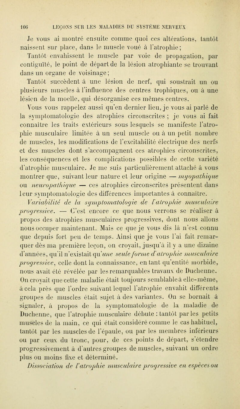 Je vous ai montré ensuite comme quoi ces altérations, tantôt naissent sur place, dans le muscle voué à l'atrophie; Tantôt envahissent le muscle par voie de propagation, par contiguïté, le point de départ de la lésion atrophiante se trouvant dans un organe de voisinage ; Tantôt succèdent à une lésion de nerf, qui soustrait un ou plusieurs muscles à l'influence des centres trophiques, ou à une lésion de la moelle, qui désorganise ces mêmes centres. Vous vous rappelez aussi qn'en dernier lieu, je vous ai parlé de la symptomatologie des atrophies circonscrites ; je vous ai fait connaître les traits extérieurs sous lesquels se manifeste l'atro- phie musculaire limitée à un seul muscle ou à un petit nombre de muscles, les modifications de l'excitabilité électrique des nerfs et des muscles dont s'accompagnent ces atrophies circonscrites, les conséquences et les complications possibles de cette variété d'atrophie musculaire. Je me suis particulièrement attaché à vous montrer que, suivant leur nature et leur origine — mijopathique ou neuropathique — ces atrophies circonscrites présentent dans leur symptomatologie des différences importantes à connaître. Variabilité de la symptomatologie de ïatrophie musculaire jjrogressive. — C'est encore ce que nous verrons se réaliser à propos des atrophies musculaires- progressives, dont nous allons nous occuper maintenant. Mais ce que je vous dis là n'est connu que depuis fort peu de temps. Ainsi que je vous l'ai fait remar- quer dès ma première leçon, on croyait, jusqu'à il y a une dizaine d'années, qu'il n'existait qu'w^^e seule forme d atrophie musculaire progressive, celle dont la connaissance, en tant qu'entité morbide, nous avait été révélée par les remarquables travaux de Ducheune. On croyait que cette maladie était toujours semblable à elle-même, à cela près que l'ordre suivant lequel l'atrophie envahit différents groupes de muscles était sujet à des variantes. On se bornait à signaler, à propos de la symptomatologie de la maladie de Ducheune, que l'atrophie musculaire débute : tantôt parles petits muscles de la main, ce qui était considéré comme le cas habituel, tantôt par les muscles de l'épaule, ou par les membres inférieurs ou par ceux du tronc, pour, de ces points de départ, s'étendre progressivement à d'autres groupes démuselés, suivant un ordre plus ou moins fixe et déterminé. Dissociation de l'atrophie musculaire progressive en espèces ou