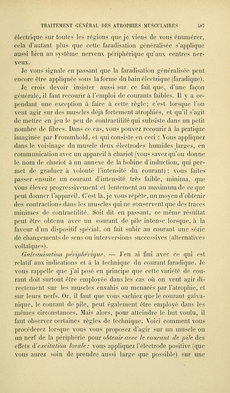 électrique sur toutes les régions que je viens de vous énumérer, cela d'autant plus que cette faradisation généralisée s'applique aussi bien au système nerveux périphérique qu'aux centres ner- veux. Je vous signale en passant que la faradisation généralisée peut encore être appliquée sous la forme du bain électrique (faradiquc). Je crois devoir insister aussi sur ce fait que, d'une façon générale, il faut recourir à l'emploi de courants faibles. Il y a ce- pendant une exception à faire à cette règle; c'est lorsque l'on veut agir sur des muscles déjà fortement atrophiés, et qu'il s'agit de mettre en jeu le peu de contractilité qui subsiste dans un petit nombre de fibres. Dans ce cas, vous pouvez recourir à la pratique imaginée par Frommhold, et qui consiste en ceci : Vous appliquez dans le voisinage du muscle deux électrodes humides larges, en communication avec un appareil à chariot (vous savez qu'on donne le nom de chariot à un annexe de la bobine d'induction, qui per- met de graduer à volonté l'intensité du courant) ; vous faites passer ensuite un courant d'intensité très faible, minima, que vous élevez progressivement et lentement au maximum de ce que peut donner l'appareil. C'est là, je vous répète, un moyen d'obtenir des contractions dans les muscles qui ne conservent que des traces minimes de contractilité. Soit dit en passant, ce même résultat peut être obtenu avec un courant de pile intense lorsque, à la faveur d'un dispositif spécial, on fait subir au courant une série de changements de sens ou interversions successives (alternatives voltaïques). Galvanisation périphérique. — J'en ai fini avec ce qui est relatif aux indications et à la technique du courant faradique. Je vous rappelle que j'ai posé en principe que cette variété de cou- rant doit surtout être employée dans les cas oîi on veut agir di- rectement sur les muscles envahis ou menacés par ratrophie, et sur leurs nerfs. Or, il faut que vous sachiez que le courant galva- nique, le courant de pile, peut également être employé dans les mêmes circonstances. Mais alors, pour atteindre le but voulu, il faut observer certaines règles de technique. Voici comment vous procéderez lorsque vous vous proposez d'agir sur un muscle ou un nerf de la périphérie pour obtenir avec le courant de pile des effets (}i excitation locale : vous appliquez l'électrode positive (que vous aurez soin de prendre aussi large que possible) sur une