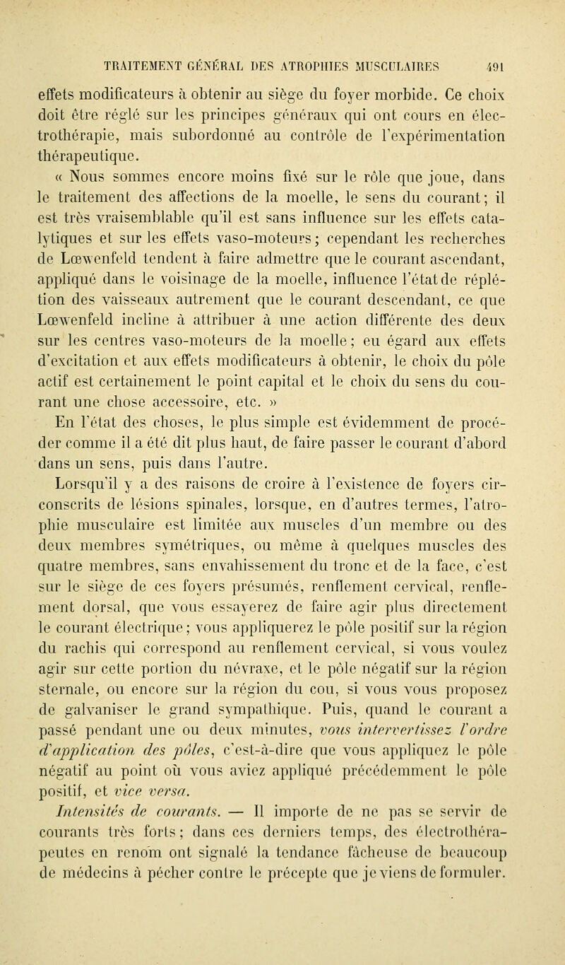 effets modificateurs à obtenir au siège du foyer morbide. Ce choix doit être réglé sur les principes généraux qui ont cours en élec- trothérapie, mais subordonné au contrôle de l'expérimentation thérapeutique. « Nous sommes encore moins fixé sur le rôle que joue, dans le traitement des affections de la moelle, le sens du courant; il est très vraisemblable qu'il est sans influence sur les effets cata- lytiques et sur les effets vaso-moteurs ; cependant les recherches de Lœwenfeld tendent à faire admettre que le courant ascendant, appliqué dans le voisinage de la moelle, influence l'état de réplé- tion des vaisseaux autrement que le courant descendant, ce que Lœ^venfeld incline à attribuer à une action différente des deux sur les centres vaso-moteurs de la moelle ; eu égard aux effets d'excitation et aux effets modificateurs à obtenir, le choix du pôle actif est certainement le point capital et le choix du sens du cou- rant une chose accessoire, etc. » En l'état des choses, le plus simple est évidemment de procé- der comme il a été dit plus haut, de faire passer le courant d'abord dans un sens, puis dans l'autre. Lorsqu'il y a des raisons de croire à l'existence de foyers cir- conscrits de lésions spinales, lorsque, en d'autres termes, l'atro- phie musculaire est limitée aux muscles d'un membre ou des deux membres symétriques, ou même à quelques muscles des quatre membres, sans envahissement du tronc et de la face, c'est sur le siège de ces foyers présumés, renflement cervical, renfle- ment dorsal, que vous essayerez de faire agir plus directement le courant électrique ; vous appliquerez le pôle positif sur la région du rachis qui correspond au renflement cervical, si vous voulez agir sur cette portion du névraxe, et le pôle négatif sur la région sternale, ou encore sur la région du cou, si vous vous proposez de galvaniser le grand sympathique. Puis, quand le courant a passé pendant une ou deux minutes, vous intervertissez l'ordre d'application des pôles^ c'est-à-dire que vous appliquez le pôle négatif au point oii vous aviez appHqué précédemment le pôle positif, et vice versa. Intensités de courants. — Il importe de ne pas se servir de courants très forts ; dans ces derniers temps, des éleclrolhéra- peutes en renom ont signalé la tendance fâcheuse de beaucoup de rhédecins à pécher contre le précepte que je viens de formuler.