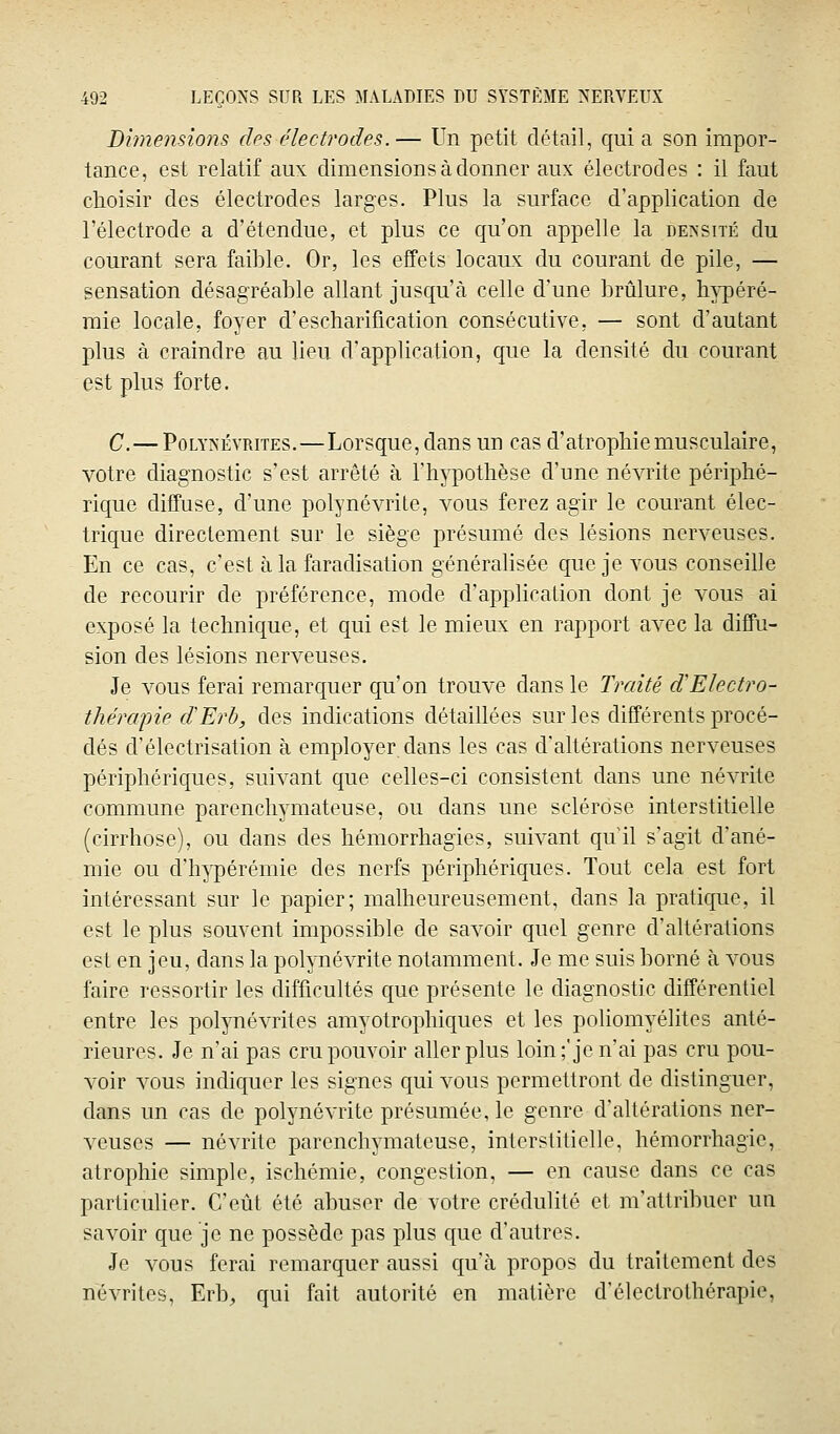 Dimensions cIps électrodes.— Un petit détail, qui a son impor- tance, est relatif aux dimensions à donner aux électrodes : il faut choisir des électrodes larges. Plus la surface d'application de l'électrode a d'étendue, et plus ce qu'on appelle la densité du courant sera faible. Or, les effets locaux du courant de pile, — sensation désagréable allant jusqu'à celle d'une brûlure, h^-péré- mie locale, foyer d'escharification consécutive, — sont d'autant plus à craindre au lieu d'application, que la densité du courant est plus forte. C.— PoLYNÉYRrrES.—Lorsque, dans un cas d'atrophie musculaire, votre diagnostic s'est arrêté à l'h^^pothèse d'une névrite périphé- rique diffuse, d'une polynévrite, vous ferez agir le courant élec- trique directement sur le siège présumé des lésions nerveuses. En ce cas, c'est à la faraclisation généralisée que je vous conseille de recourir de préférence, mode d'application dont je vous ai exposé la technique, et qui est le mieux en rapport avec la diffu- sion des lésions nerveuses. Je vous ferai remarquer qu'on trouve dans le Traité d'Electro- thérapie cïErh, des indications détaillées sur les différents procé- dés d'électrisation à employer, dans les cas d'altérations nerveuses périphériques, suivant que celles-ci consistent dans une névrite commune parenchymateuse, ou dans une sclérose interstitielle (cirrhose), ou dans des hémorrhagies, suivant qull s'agit d'ané- mie ou d'h3q)érémie des nerfs périphériques. Tout cela est fort intéressant sur le papier; malheureusement, dans la pratique, il est le plus souvent impossible de savoir quel genre d'altérations est en jeu, dans la polynévrite notamment. Je me suis borné à vous faire ressortir les difficultés que présente le diagnostic différentiel entre les pol^mévrites amyotrophiques et les poliomyélites anté- rieures. Je n'ai pas cru pouvoir aller plus loin;'je nai pas cru pou- voir vous indiquer les signes qui vous permettront de distinguer, dans un cas de polynévrite présumée, le genre d'altérations ner- veuses — névrite parenchymateuse, interstitielle, hémorrhagie, atrophie simple, ischémie, congestion, — en cause dans ce cas particulier. C'eût été abuser de votre crédulité et m'attribuer un savoir que je ne possède pas plus que d'autres. Je vous ferai remarquer aussi qu'à propos du traitement des névrites, Erb, qui fait autorité en matière d'électrothérapie,