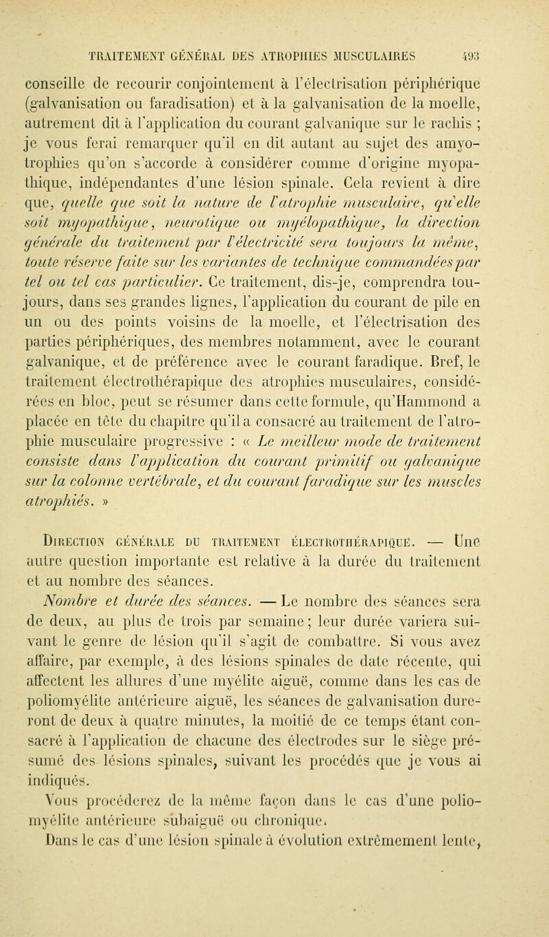 conseille de recourir conjoinlement à rélecLri;;alion périphérique (galvanisation ou faradisalion) et à la galvanisation de la moelle, autrement dit à l'application du courant galvanique sur le racliis ; je vous ferai remarquer qu'il en dit autant au sujet des amyo- tropliies qu'on s'accorde à considérer comme d'origine myopa- tliique, indépendantes d'une lésion spinale. Cela revient à dire que, quelle que soit la nature de ïatrophie musculaire^ qiielle soit mijopathvjue ^ neurotique ou myélopathique, la direction générale du traitement par Vélectricité sera toujours la méme^ toute réserve fente sur les variantes de technique commandées par tel ou tel cas particulier. Ce traitement, dis-je, comprendra tou- jours, dans ses grandes lignes, l'application du courant de pile en un ou des points voisins de la moelle, et l'électrisation des parties périphériques, des membres notamment, avec le courant galvanique, et de préférence avec le courant faradique. Bref, le traitement électrothérapique des atrophies musculaires, considé- rées en bloc, peut se résumer dans cette formule, qu'Hammond a placée en tète du chapitre qu'il a consacré au traitement de l'atro- phie musculaire progressive : « Le meilleur mode de traitement consiste dans Vappdication du courant pjrimitif ou galvanique sur la colonne vertébrale, et du courant faradique sur les muscles atrophiés. » Direction générale du tuaitemem électrothérapique. — Une autre question importante est relative à la durée du trailcment et au nombre des séances. Nombre et durée des séances. — Le nombre des séances sera de deux, au plus de trois par semaine; leur durée variera sui- vant le genre de lésion qu'il s'agit de combattre. Si vous avez affaire, par exemple, à des lésions spinales de date récente, qui affectent les allures d'une myélite aiguë, comme dans les cas de poliomyélite antérieure aiguë, les séances de galvanisation dure- ront de deux à quatre minutes, la moitié de ce temps étant con- sacré à l'application de chacune des électrodes sur le siège pré- sumé des lésions spinales, suivant les procédés que je vous ai indiqués. Vous procéderez de la même lagon dans le cas d'une polio- myélite antérieure siibaiguë ou chronique. Dans le cas d'une lésion spinale à évolution exlrèracmenl lenle,