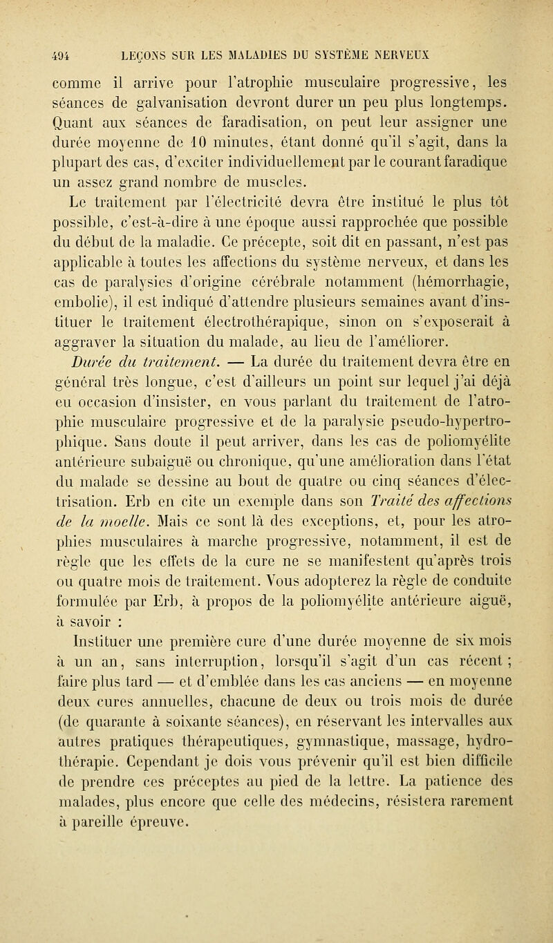 comme il arrive pour l'atrophie musculaire progressive, les séances de galvanisation devront durer un peu plus longtemps. Quant aux séances de faradisation, on peut leur assigner une durée moyenne de 10 minutes, étant donné qu'il s'agit, dans la plupart des cas, d'exciter individuellement par le courant faradique un assez grand nombre de muscles. Le traitement par l'électricité devra être institué le plus tôt possible, c'est-à-dire à une époque aussi rapprochée que possible du début de la maladie. Ce précepte, soit dit en passant, n'est pas applicable à toutes les affections du système nerveux, et dans les cas de paralysies d'origine cérébrale notamment (hémorrhagie, embolie), il est indiqué d'attendre plusieurs semaines avant d'ins- tituer le traitement électrothérapique, sinon on s'exposerait à aggraver la situation du malade, au lieu de l'améhorer. Durée du traitement. — La durée du traitement devra être en général très longue, c'est d'ailleurs un point sur lequel j'ai déjà eu occasion d'insister, en vous parlant du traitement de l'atro- phie musculaire progressive et de la paralysie pseudo-hypertro- phique. Sans doute il peut arriver, dans les cas de poliomyélite antérieure subaiguë ou chronique, qu'une amélioration dans l'état du malade se dessine au bout de quatre ou cinq séances d'élec- trisation. Erb en cite un exemple dans son Traité des affections de la moelle. Mais ce sont là des exceptions, et, pour les atro- phies musculaires à marche progressive, notamment, il est de règle que les effets de la cure ne se manifestent qu'après trois ou quatre mois de traitement. Vous adopterez la règle de conduite formulée par Erb, à propos de la poliomyélite antérieure aiguë, à savoir : Instituer une première cure d'une durée moyenne de six mois à un an, sans interruption, lorsqu'il s'agit d'un cas récent; faire plus tard — et d'emblée dans les cas anciens — en moyenne deux cures annuelles, chacune de deux ou trois mois de durée (de quarante à soixante séances), en réservant les intervalles aux autres pratiques thérapeutiques, gymnastique, massage, hydro- thérapie. Cependant je dois vous prévenir qu'il est bien difficile de prendre ces préceptes au pied de la lettre. La patience des malades, plus encore que celle des médecins, résistera rarement a pareille épreuve.