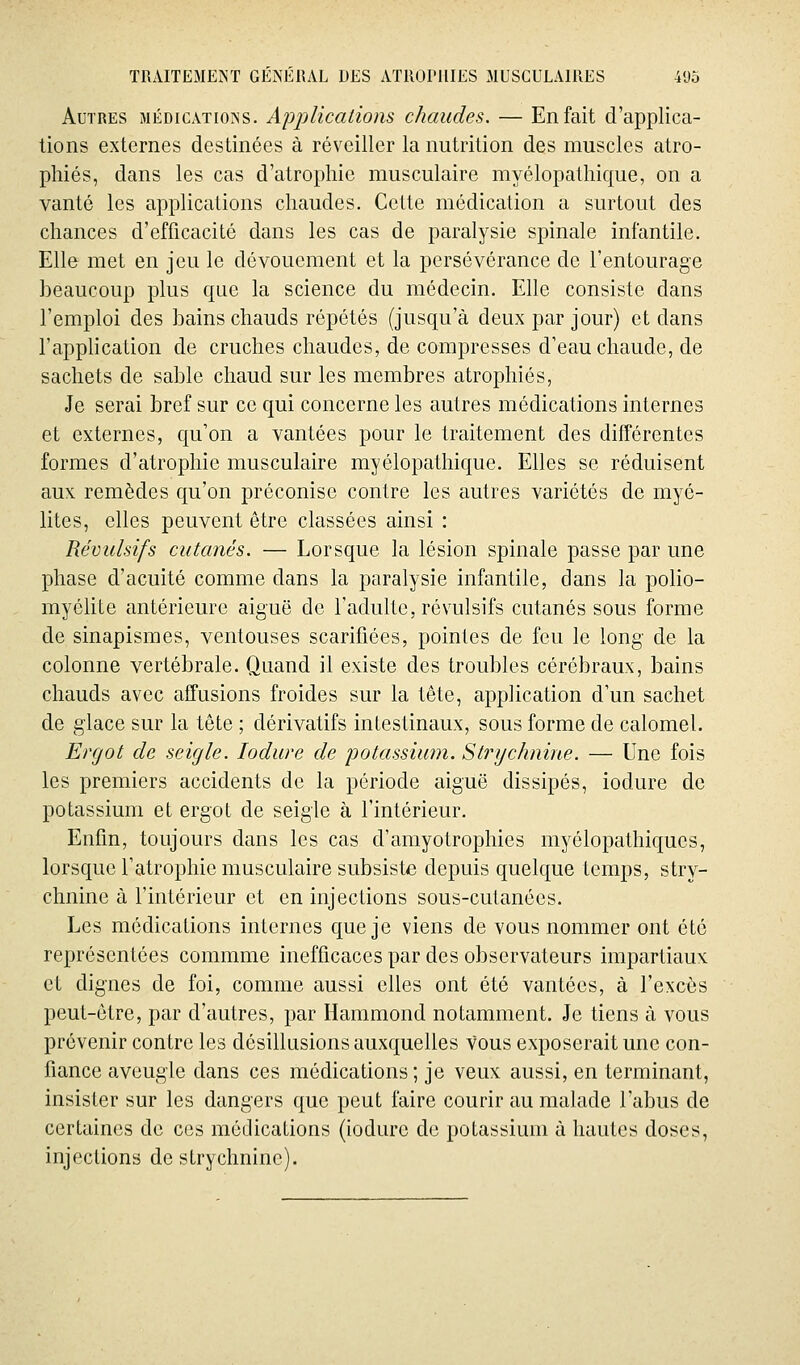 Autres médications. Applicaiions chaudes. — En fait d'applica- tions externes destinées à réveiller la nutrition des muscles atro- phiés, dans les cas d'atrophie musculaire myélopalhique, on a vanté les applications chaudes. Cette médication a surtout des chances d'efficacité dans les cas de paralysie spinale infantile. Elle met en jeu le dévouement et la persévérance de l'entourage beaucoup plus que la science du médecin. Elle consiste dans l'emploi des bains chauds répétés (jusqu'à deux par jour) et dans rapphcation de cruches chaudes, de compresses d'eau chaude, de sachets de sable chaud sur les membres atrophiés, Je serai bref sur ce qui concerne les autres médications internes et externes, qu'on a vantées pour le traitement des différentes formes d'atrophie musculaire myélopalhique. Elles se réduisent aux remèdes qu'on préconise contre les autres variétés de myé- lites, elles peuvent être classées ainsi : Révulsifs cutanés. — Lorsque la lésion spinale passe par une phase d'acuité comme dans la paralysie infantile, dans la polio- myélite antérieure aiguë de l'adulte, révulsifs cutanés sous forme de sinapismes, ventouses scarifiées, pointes de feu le long de la colonne vertébrale. Quand il existe des troubles cérébraux, bains chauds avec affusions froides sur la tête, application d'un sachet de glace sur la tête ; dérivatifs intestinaux, sous forme de calomel. Ergot de seigle. lodure de 'potassium. Strychnine. — Une fois les premiers accidents de la période aiguë dissipés, iodure de potassium et ergot de seigle à l'intérieur. Enfin, toujours dans les cas d'amyotrophies myélopathiques, lorsque l'atrophie musculaire subsiste depuis quelque temps, stry- chnine à l'intérieur et en injections sous-cutanées. Les médications internes que je viens de vous nommer ont été représentées commme inefficaces par des observateurs impartiaux et dignes de foi, comme aussi elles ont été vantées, à l'excès peut-être, par d'autres, par Hammond notamment. Je tiens à vous prévenir contre les désillusions auxquelles vous exposerait une con- fiance aveugle dans ces médications ; je veux aussi, en terminant, insister sur les dangers que peut faire courir au malade l'abus de certaines de ces médications (iodure de potassium à hautes doses, injections de strychnine).