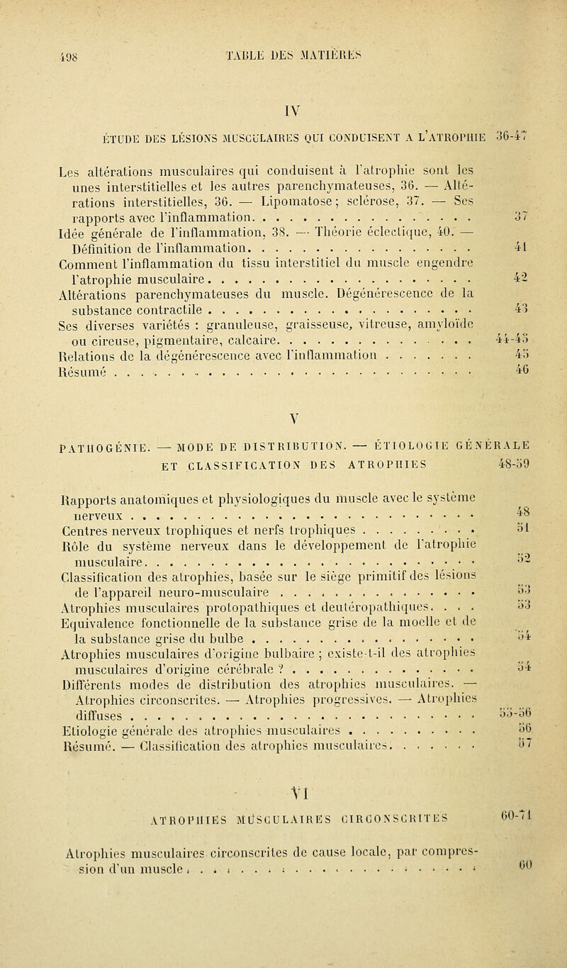 IV ÉTUDE DES LÉSIONS MUSCULAIRES QUI CONDUISENT A l'ATROPHIE 36-47 Les altérations musculaires qui conduisent à l'atrophie sont les unes interstitielles et les autres parenchymateuses, 36. — Alté- rations interstitielles, 36. — Lipomatose ; sclérose, 37. — Ses rapports avec l'inflammation 37 Idée générale de l'inflammation, 38. — Théorie éclectique, 40. — Définition de Finflammation 41 Comment l'inflammation du tissu interstitiel du muscle engendre l'atrophie musculaire 42 Altérations parenchymateuses du muscle. Dégénérescence de la substance contractile 43 Ses diverses variétés : granuleuse, graisseuse, vitreuse, amyloïde ou cireuse, pigmentaire, calcaire 44-4d Relations de la dégénérescence avec Finflammation 4:) Résumé ■ • 46 V PATUOGÉNIE. —MODE DE DISTRIBUTION. — ÉTIOLOCIIE GÉNÉRALE ET CLASSIFICATION DES ATROPHIES 48-59 Rapports anatomiques et physiologiques du muscle avec le système nerveux •^^ Centres nerveux trophiques et nerfs trophiques 51 Rôle du système nerveux dans le développement de Fatrophie musculaire •'- Classification des atrophies, basée sur le siège primitif des lésions de Fappareil neuro-musculaire 5^3 Atrophies musculaires protopathiques et deutéropathiques, . - . i»3 Equivalence fonctionnelle de la substance grise de la moelle et de la substance grise du bulbe «J* Atrophies musculaires d'origine bulbaire ; existe t-il des atropines musculaires d'origine cérébrale ? iJ-i DilTérents modes de distribution des atrophies musculaires. — Atrophies circonscrites. — Atrophies progressives. — Atrophies difl'uses oj-bo Eliologie générale des atrophies musculaires 56 Résumé. — Ckissificalion des atrophies musculaires îi'7 VI ATROPHIES MllSCULAIRËS CIRCO N SG H tT ES 60-71 Atrophies musculaires circonscrites de cause locale, par compres- sion d'un muscle j . * i . . ^ ; .;....; 60