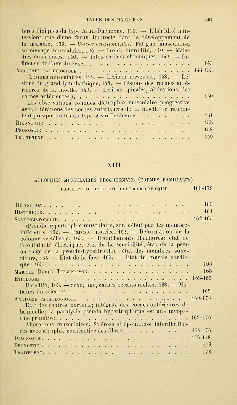 tères cliniques du type Aran-Duchenne, 133. — L'hérédité n'in- tervient que d'une façon indirecte dans le développement de la maladie, 136. — Causes occasionnelles. Fatigue musculaire, surmenage musculaire, 136. — Froid, humidité, 140. — Mala- dies antérieures, 140. — Intoxications chroniques, 142. — In- fluence de l'âge du sexe 143 Anatomie pathologique 144-135 (Lésions musculaires, 144, — Lésions nerveuses, 148. — Lé- sions du grand lymphathique, 148. — Lésions des racines anté- rieures de la moelle, 149. — Lésions spinales, altérations des cornes antérieures.) 150 Les observations connues d'atrophie musculaire progressive avec altérations des cornes antérieures de la moelle se rappor- tent presque toutes au type Aran-Duchenne 151 Diagnostic 155 Pronostic 158 Traitement 159 XIII ATROPHIES MUSCULAIRES PROGRESSIVES (FORMES FAMILIALES) paralysie pseudo-hypertrophique 160-179 Définition 160 Historique 161 Symptomatologie 162-165 (Pseudo-hypertrophie musculaire, son début par les membres inférieurs, 162. — Parésie motrice, 162. — Déformation de la colonne vertébrale, 163. — Tremblements fibrillaires; état de l'excitabilité électrique; état de la sensibilité; état de la peau au siège de la pseudo-hypertrophie; état des membres supé- rieurs, 164. — Etat de la face, 163. — Etat du muscle cardia- que, 165.) 165 Marche. Durée. Terminaison 165 Etiologie 163-169 Héi^édité, 165. —Sexe, âge, causes occasionnelles, 168. — Ma- ladies antérieures 169 Anatomie pathologique 169-176 Etat des centres nerveux; intégrité des cornes antérieures de la moelle; la paralysie pseudo-hyperlrophique est une myopa- thie primitive 169-176 Altérations musculaires. Sclérose et lipomatose interfihrillai- res avec atrophie consécutive des libres 174-176 Diagnostic 176-178 Pronostic 178 Traitement ' 178