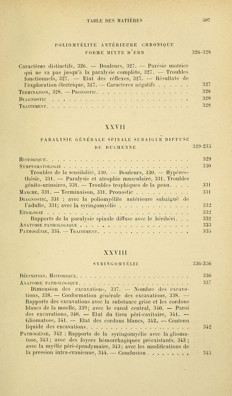 POLIOMYÉLITE ANTÉRIEURE CURONIQUE FORME MIXTE d'eRB 320-^28 Caractères distinctifs, 326. — Douleurs, 327. — Parésie motrice qui ne va pas jusqu'à la paralysie complète, 327. — Troubles fonctionnels, 327. — Etat des réflexes, 327. — Résultats de l'exploration électrique, 3i7. — Caractères négatifs 327 Terminaison, 328. —Pronostic 328 Diagnostic 328 Traitement 328 XXVII PARALYSIE GÉNÉRALE SPINALE SURAIGUE DIFFUSE DE D U C H E N N E 329-23 o Historique 329 Symptomatologie 330 Troubles de la sensibilité, 330. — Douleurs, 330. — Hypéres- thésie, 331. — Paralysie et atrophie musculaire, 331. Troubles génito-urinaires, 331. — Troubles trophiques delà peau. . . . 331 Marche, 331. — Terminaison, 331. Pronostic 331 Diagnostic, 331 : avec la poliomyélite antérieure subaiguë de Tadulte, 331; avec la syringomyélie 332 Etiologie 332 Rappoiis de la paralysie spinale diffuse avec le béribéri. . . 332 Anatomie pathologique 333 Pathogénie, 334. — Traitement 33o XXVIII s Y RIN r. 0 M Y É LI1] 330-336 DÉi-iNiTiON. Historique 330 Anatomie pathologique 337 Dimension des excavations, 337. — Nombre ilos excava- tions, 338. — Conformation générale des excavations, 338. — Rapports des excavations avec la substance grise et les cordons blancs de la moelle, 339; avec le canal central, 340. — Paroi des excavations, 340. — Etat du tissu péri-cavitaire, 341. — (ilioniatose, 341. — Etat des cordons blancs, 342. —Contenu liquide des excavations 342 Pathogénie, 342 : Rapports de la syringomyélie avec la glioma- lose, 343 ; avec des foyers hémorrhagiques préexistants, 343 ; avec la myélie péri-épendymaire, 343; avec les modillcations de la pression intra-craniennc, 344. — Conclusion , , 3i;i