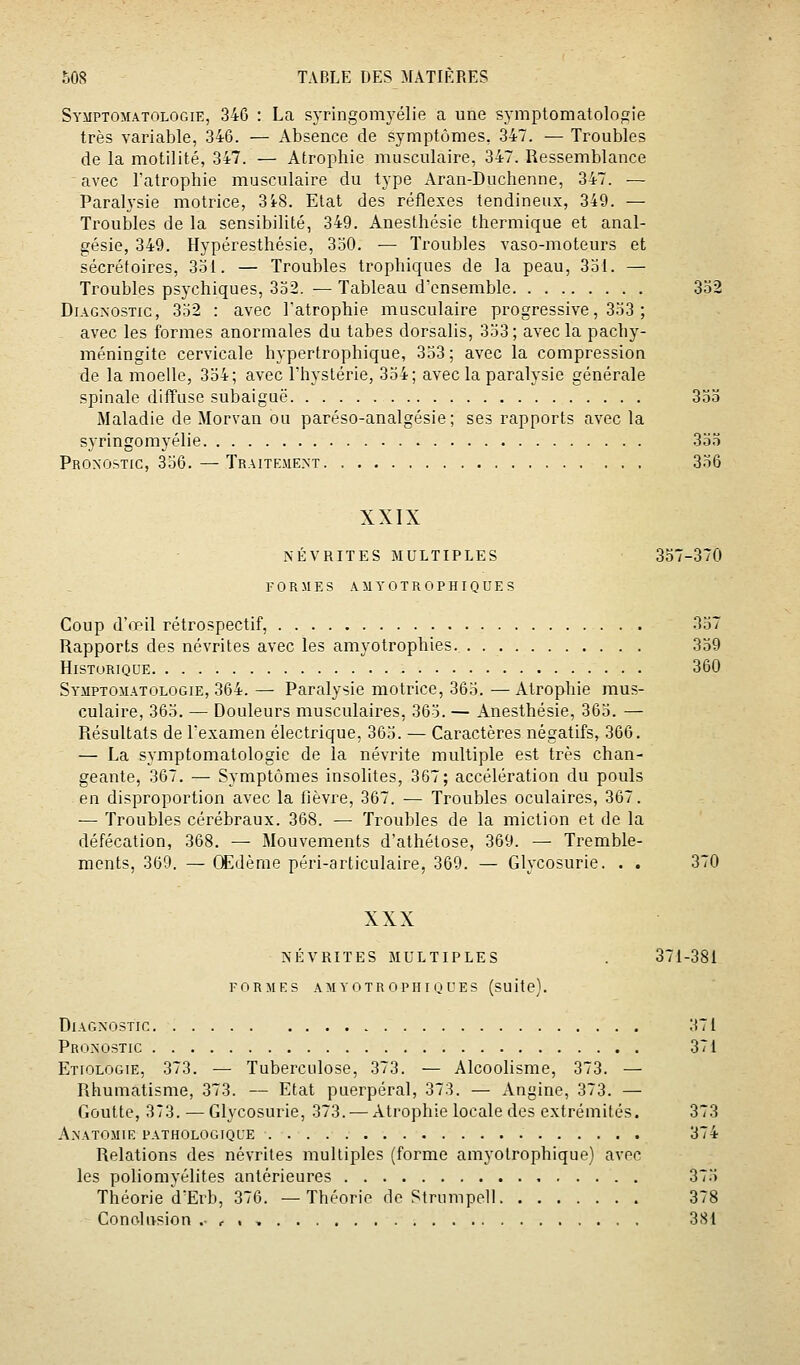 Symptomatologie, 346 : La syringomyélie a une symptomatologie très variable, 346. — Absence de symptômes, 347. — Troubles de la motilité, 347. — Atrophie musculaire, 347. Ressemblance avec l'atrophie musculaire du type Aran-Duchenne, 347. — Paralysie motrice, 3i8. Etat des réflexes tendineux, 349. — Troubles de la sensibilité, 349. Anesthésie thermique et anal- gésie, 349. Hypéresthésie, 330, — Troubles vaso-moteurs et sécrétoires, 331. — Troubles trophiques de la peau, 331. — Troubles psychiques, 332. — Tableau d'ensemble 332 Diagnostic, 352 : avec Fatrophie musculaire progressive, 333 ; avec les formes anormales du tabès dorsalis, 333; avec la pachy- méningite cervicale hypertrophique, 333 ; avec la compression de la moelle, 334; avec l'hystérie, 334; avec la paralysie générale spinale diffuse subaiguë 333 Maladie de Morvan ou paréso-analgésie; ses rapports avec la syringomyélie 333 Pronostic, 336. — Traitement 336 XXIX NÉVRITES MULTIPLES 337-370 FORMES AMYOTROPHIQUES Coup d'œil rétrospectif, 337 Rapports des névrites avec les amyotrophies. 339 Historique 360 Symptomatologie, 364. — Paralysie motrice, 363. — Atrophie mus- culaire, 363. — Douleurs musculaires, 365. — Anesthésie, 363. — Résultats de l'examen électrique, 363. — Caractères négatifs, 366. — La symptomatologie de la névrite multiple est très chan- geante, 367. — Symptômes insolites, 367; accélération du pouls en disproportion avec la fièvre, 367. — Troubles oculaires, 367. — Troubles cérébraux. 368. — Troubles de la miction et de la défécation, 368. — Mouvements d'athétose, 369. — Tremble- ments, 369. — Œdème péri-articulaire, 369. — Glycosurie. . . 370 XXX NÉVRITES MULTIPLES . 371-381 FORMES AMYOTROPHI QUES (SUitc). Diagnostic 371 Pronostic 371 Etiologie, 373. — Tuberculose, 373. — Alcoolisme, 373. — Rhumatisme, 373. — Etat puerpéral, 373. — Angine, 373. — Goutte, 373. — Glycosurie, 373. — Atrophie locale des extrémités. 373 Anatomie pathologique 374 Relations des névrites multiples (forme amyotrophique) avec les poliomvélites antérieures 373 Théorie dErb, 376. —Théorie de Strumpell 378 Conclusion . ,. , 381