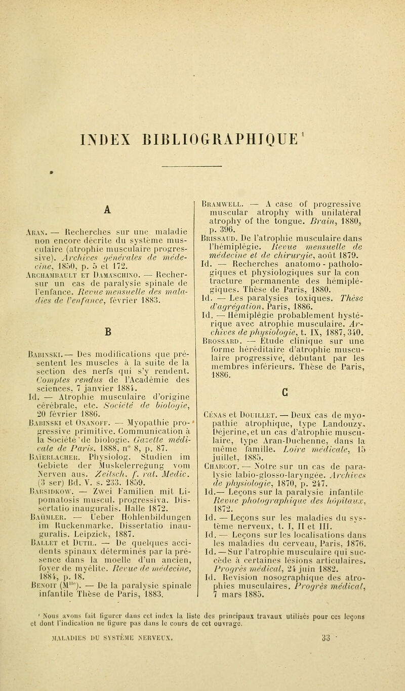 INDEX BIBLIOGRAPHIQUE^ Ahan. — llecherches sur une maladie non encore décrite du système mus- culaire (atrophie musculaire progres- sive). Archives générales de méde- cine, 1850, p. 5 et 172. ARCI1AM15AULÏ ET Damaschino. — lîecher- sur un cas de paralysie spinale de l'enfance. Revue mensuelle des mala- dies de l'enfance, février 1883. B BA151NSKI.— Des modifications que pi'é- sentent les muscles à la suite de la section des nerfs qui s'y rendent. Comptes rendus de l'Académie des sciences, 7 janvier 188i. Id. — Atrophie musculaire d'origine cérébrale, etc. Société de biolofjie, 20 février 1886. Daisinski et Onanoff. — Jlyopathie pro- gressive primitive. Communication à la Société'de biologie. Gazelle médi- cale de Paris, 1888, n 8, p. 87. IjAÏEnr.ACiiEU. Physiolog. Studicn im Gcbiete der Muskelerregung vom .Ncrven ans. Zcilsch. /'. rat. Medic. (o ser) Bd. V. s. 233. 18.j9. I!ai!S1dko\v. — Zwei Familicn mit Li- pomatosis muscul. progressiva. Uis- scrlatio inauguralis. Halle 1872. Bau-mler. — Ueber Hohlenbildungen im lUicketimarke. Disserlatio inau- guralis. Leipzick, 1887. iJAi.LET et DuTiL. — De quelques acci- dents spinaux déterminés par la pré- sence dans la moelle d'un ancien, fover de myélite. Revue de médecine, 188i, p. 18. BENorr (M). — De la paralysie spinale infantile Thèse de Paris, 1883. Bramwell. — A case of progressive muscular atrophy with unilatéral atrophy of the tongue. Rrain, 1880, p. 396. Brissaud. De l'atrophie musculaire dans l'hémiplégie. Revue mensuelle de médecine et de chirurgie, août 1879. Id. — Recherches analomo - patholo- giques et physiologiques sur la con tracture permanente des hémiplé- giques. Thèse de Paris, 1880. Id. — Les paralysies toxiques. Thèse d'agrégation, Paris, 1886. Id. — Hémiplégie probablement hysté- rique avec atrophie musculaire. Ar- chives de physiologie, i. IX, 1887,340. Brossard. — Étude clinique sur une forme héréditaire d'atrophie muscu- laire progressive, débutant par les membres inférieurs. Thèse de Paris, 1886. CÉNAS et Douillet. — Deux cas de myo- pathie atrophique, type Landouzy, Déierine,et un cas d'atrophie muscu- laire, type Aran-Duchenne, dans la même famille. Loire médicale, l.j juillet, 188.J. CiLVRCoT.—• >'otre sur un cas de para- lysie labio-glosso-laryngée. A)xhivcs de physiologie, 1870, p. 247. Id.— Leçons sur la paralysie infantile Revue phologiaphique des hôpitaux, 1872. Id. — Leçons sur les maladies du sys- tème nerveux, t. I, II et III. Id. — Leçons sur les localisations dans les maladies du cerveau, Paris, 1876. Id. — Sur l'atrophie musculaire qui suc- cède à certaines lésions articulaires. Progrès médical, 24 juin 1882. M. Bcvisiun nosographique des atro- phies musculaires. Progrès médical, 7 mars 188.5. ' Nous avons luit liguror dans cet index la liste des principaux travaux utilises pour ces leçons et dont l'indieation ne figure pas dans le cours de cet ouvrage. .MALADIES UU SYSTEME NERVELX. 33