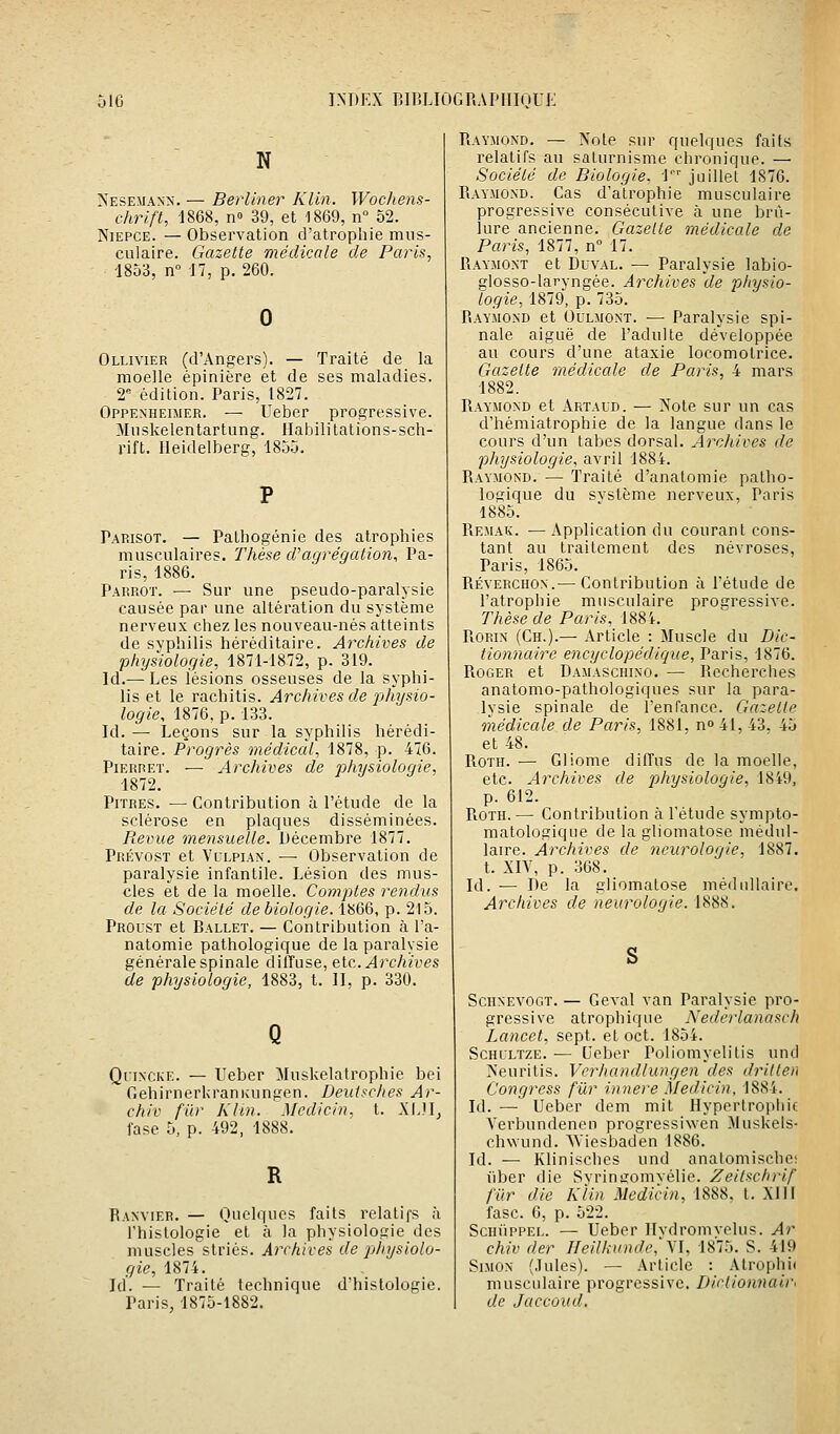 N Neseiiann. — Berliner Klln. Wochens- chrift, 1868, n» 39, et 1869, n° 52. NiEPCE. — Observation d'atrophie mus- culaire. Gazette médicale de Paris, 1853, n° 17, p. 260. Ollivier (d'Angers). — Traité de la moelle épinière et de ses maladies. 2' édition. Paris, 1827. Oppenheimer. — Ueber progressive. Miiskelentartung. Habilitation s-sch- rift. rieidelberg, 185.j. Parisot. — Pathogénie des atrophies musculaires. Thèse d'agrégation, Pa- ris, 1886. Parrot. — Sur une pseudo-paralysie causée par une altération du système nerveux chez les nouveau-nés atteints de syphilis héréditaire. Archives de physiologie, 1871-1872, p. 319. Id.— Les lésions osseuses de la syphi- lis et le rachitis. Archives de phT/sio- logie, 1876, p. 133. Id.— Leçons sur la syphilis hérédi- taire. Progrès médical, 1878, p. 476. Pierret. — Archives de physiologie, 1872. Pitres. —Contribution à l'étude de la sclérose en plaques disséminées. Revue mensuelle. Décembre 1877. Prévost et Vllpian. — Observation de paralysie infantile. Lésion des mus- cles et de la moelle. Comptes rendus de la Société de biologie. 1866, p. 215. Proust et Ballet. — Contribution à l'a- natomie pathologique de la paralysie générale spinale diffuse, etc. Archives de physiologie, 1883, t. H, p. 330. QrixcKE. — Ueber ;Muskelatrophie bei GehirnerUranKungen. Deulsches Ar- chiv fur Khn. Mcdicin. t. XIJI^ fase 5, p. 492, 1888. Ranvier. — Quelques faits relatifs à l'histologie et à la physiologie des muscles striés. Archives de physiolo- gie, 1874. Id. — Traité technique d'histologie. Paris, 1875-1882. Raymond. — Note sur quelques faits relatifs au saturnisme chronique. — Société de Biologie, l juillet 1876. Raymond. Cas d'atrophie musculaire progressive consécutive à une brû- lure ancienne. Gazelle médicale de Paris, 1877, n° 17. Raymont et DuvAL. — Paralysie labio- glosso-laryngée. Archives de pliysio- logîe, 1879, p. 735. Raymond et Oulmont. — Paralysie spi- nale aiguë de l'adulte développée au cours d'une ataxie locomotrice. Gazette médicale de Paris, 4 mars 1882. Raymond et Artaud. — Note sur un cas d'hémiatrophie de la langue dans le cours d'un tabès dorsal. Archives de physiologie, avril 1884. Raymond. — Traité d'anatomie patho- loc;ique du svstème nerveux, Paris 1885. Remak. — Application du courant cons- tant au traitement des névroses, Paris, 1865. Réverchon.— Contribution à l'étude de l'atrophie musculaire progressive. Thèse de Paris, 1884. PiOP.iN (Ch.).— Article : Muscle du Dic- tionnaire encyclopédique, Paris, 1876. Roger et Damaschino. — Recherches anatomo-pathologiques sur la para- lysie spinale de l'enfance. Gazette médicale de Paris, 1881. no4I, 43. 45 et 48. PiOTH. — Gliome diffus de la moelle, etc. Archives de physiologie, 1849. p. 612. PiOTH. — Contribution à l'étude sympto- matologique de la gliomatose médul- laire. Archives de neurologie, 1887. t. XIV, p. 368. Id. — De la gliomatose médullaire. Archives de neurologie. 1888. ScHNEVOGT. — Geval van Paralysie pro- gressive atrophique Nederlanasch Lancet, sept, et oct. 1854. ScHULTZE. — Ueber Poliomyelitis und Neuritis. Verhandlungen des drilten Congress fur innere Medicin, 1884. Id. — Ueber dem mit Hypertrophie Verbundenen progressiwen .Muskels- chwund. AViesbaden 1886. Id. — Klinisches und anatomische; liber die Svrinffomvélie. Zeilschrif fiir die Klin Medicin, 1888, t. XIIF fasc. 6, p. 522. ScniipPEL. — Ueber Ilvdromvelus. Ar chiv der Ifeil/vundc,'\l, 1875. S. 419 Simon (Jules). — Article : Atrophi( musculaire progressive. Didionnair- de Jaccoud,