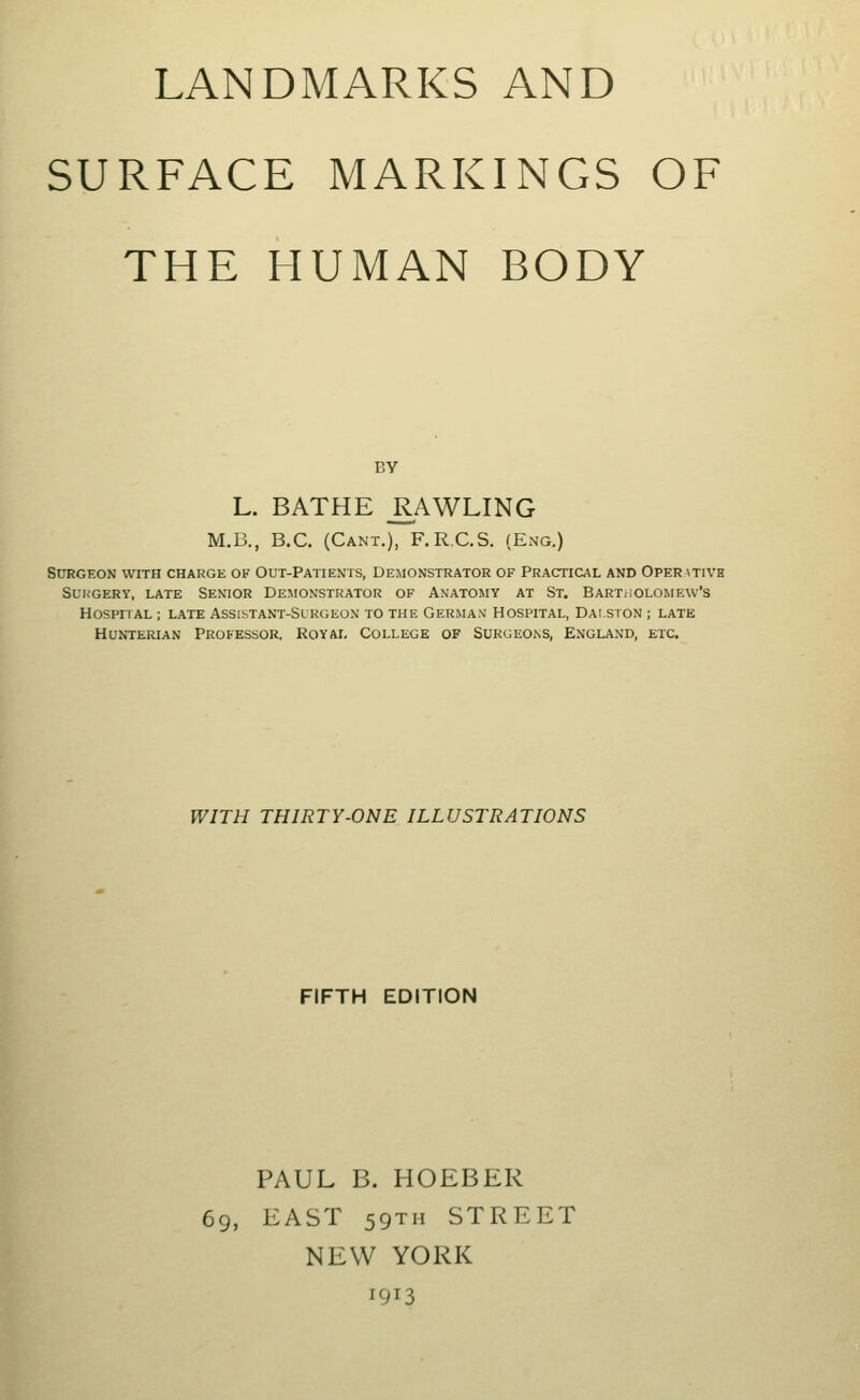 LANDMARKS AND SURFACE MARKINGS OF THE HUMAN BODY BY L. BATHE R^AWLING M.B., B.C. (Cant.), F.R.C.S. (Eng.) Surgeon with charge of Out-Patients, Demonstrator of Practical and Operativh Sui;GERy, late Senior Demonstrator of Anatomy at St. Bartiiolomew's Hospital ; late Assistant-Slrgeon to the German' Hospital, Dai.ston ; late Hunterian Professor. Royai, College of Surgeons, England, etc. WITH THIRTY-ONE ILLUSTRATIONS FIFTH EDITION PAUL B. HOEBER 69, EAST 59TH STREET NEW YORK