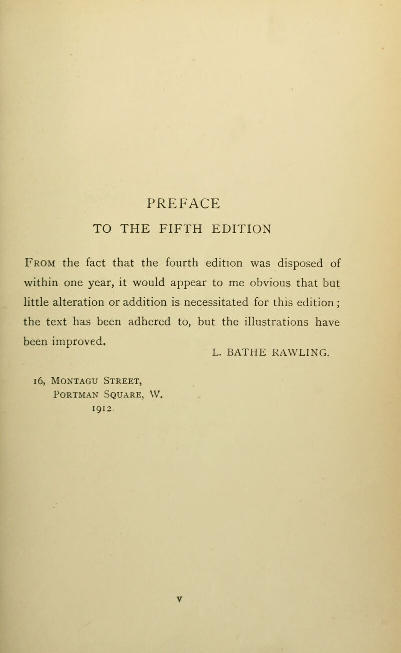 PREFACE TO THE FIFTH EDITION From the fact that the fourth edition was disposed of within one year, it would appear to me obvious that but little alteration or addition is necessitated for this edition; the text has been adhered to, but the illustrations have been improved. L. BATHE RAWLING. 16, Montagu Street, PoRTMAN Square, W. 1912