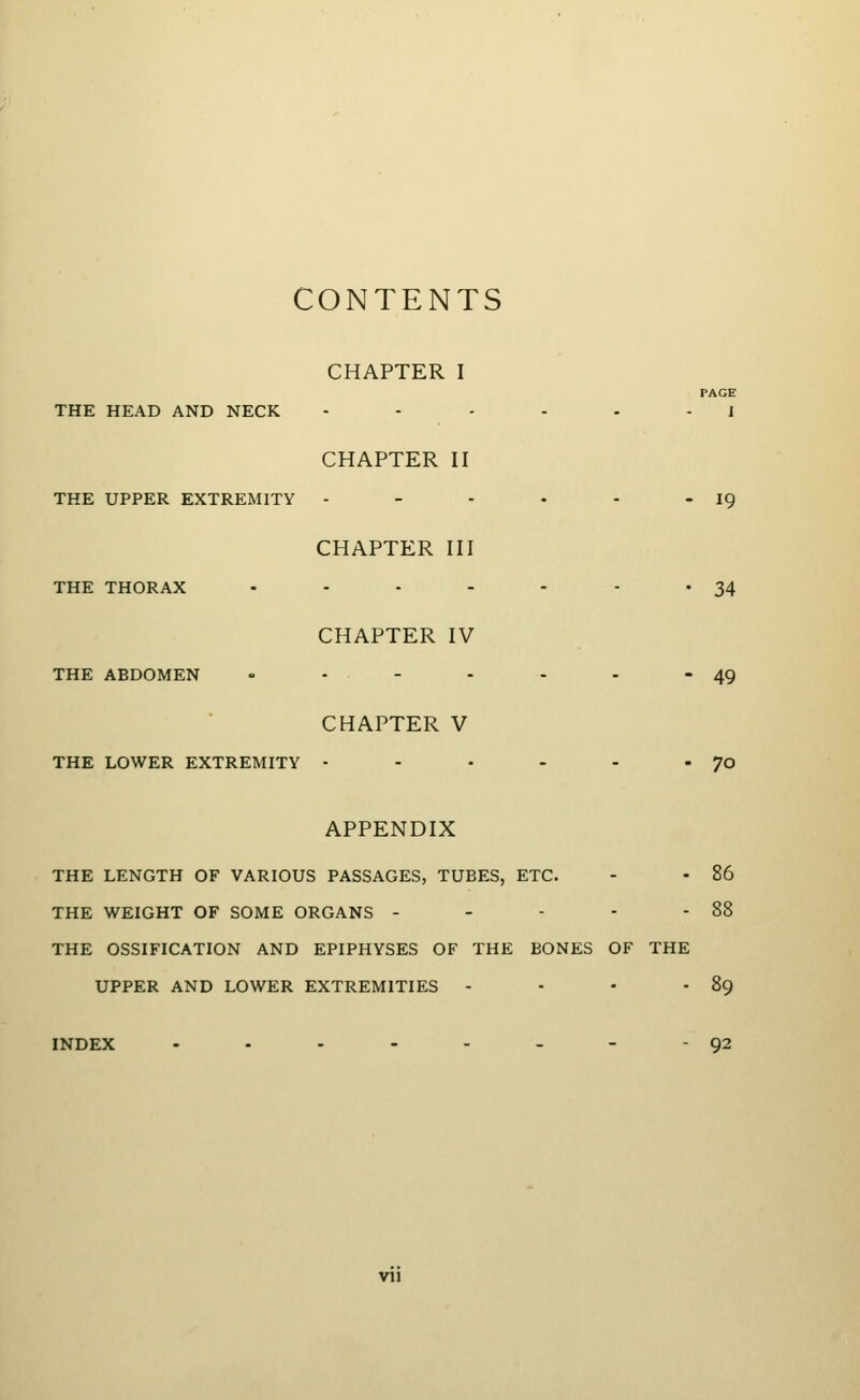 CONTENTS CHAPTER I PAGE THE HEAD AND NECK - - • - - - 1 CHAPTER II THE UPPER EXTREMITY - - - • - - 19 CHAPTER III THE THORAX - - - - - - * 34 CHAPTER IV THE ABDOMEN - - - - - - 49 CHAPTER V THE LOWER EXTREMITY - - • - - - 70 APPENDIX THE LENGTH OF VARIOUS PASSAGES, TUBES, ETC. - - 86 THE WEIGHT OF SOME ORGANS - - - - - 88 THE OSSIFICATION AND EPIPHYSES OF THE BONES OF THE UPPER AND LOWER EXTREMITIES - - • - 89 INDEX - • - - - - - - 92